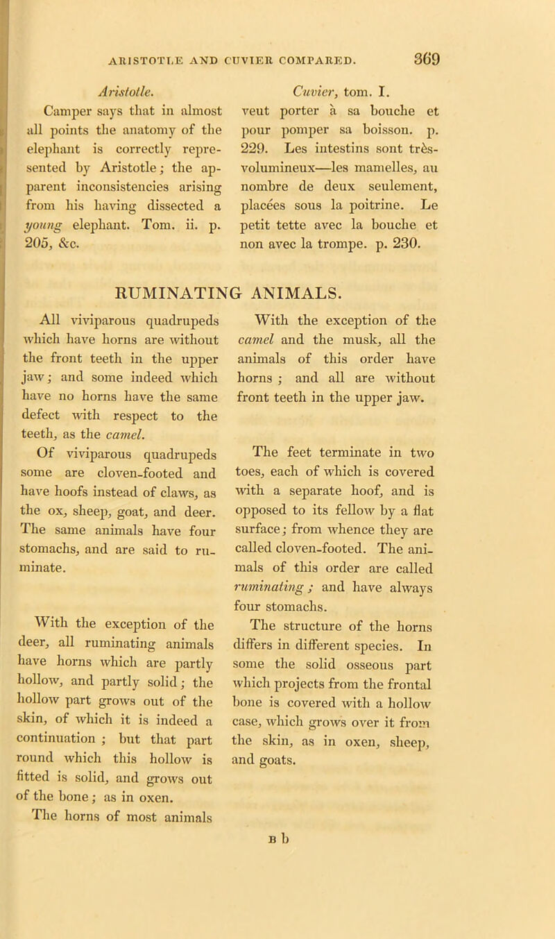 Aristotle. Camper says tliat in almost all points the anatomy of the elephant is correctly repre- sented by Aristotle; the ap- parent inconsistencies arising from his having dissected a young elephant. Tom. ii. p. 205, &c. Cuvier, tom. I. veut porter a sa bouche et pour pomper sa boisson. p. 229. Les intestins sont tr6s- volumineux—les mamelles, au nombre de deux seulement, placees sous la poitrine. Le petit tette avec la bouche et non avec la trompe. p. 230. RUMINATING ANIMALS. All viviparous quadrupeds which have horns are without the front teeth in the upper jaw; and some indeed which have no horns have the same defect with respect to the teeth, as the camel. Of viviparous quadrupeds some are cloven-footed and have hoofs instead of claws, as the ox, sheep, goat, and deer. The same animals have four stomachs, and are said to ru- minate. With the exception of the deer, all ruminating animals have horns which are partly hollow, and partly solid; the hollow part grows out of the skin, of which it is indeed a continuation ; but that part round which this hollow is fitted is solid, and grows out of the bone ; as in oxen. The horns of most animals With the exception of the camel and the musk, all the animals of this order have horns ; and all are without front teeth in the upper jaw. The feet terminate in two toes, each of which is covered with a separate hoof, and is opposed to its fellow by a flat surface; from whence they are called cloven-footed. The ani- mals of this order are called ruminating; and have always four stomachs. The structure of the horns differs in different species. In some the solid osseous part which projects from the frontal bone is covered with a hollow case, which grows over it from the skin, as in oxen, sheep, and goats. n b