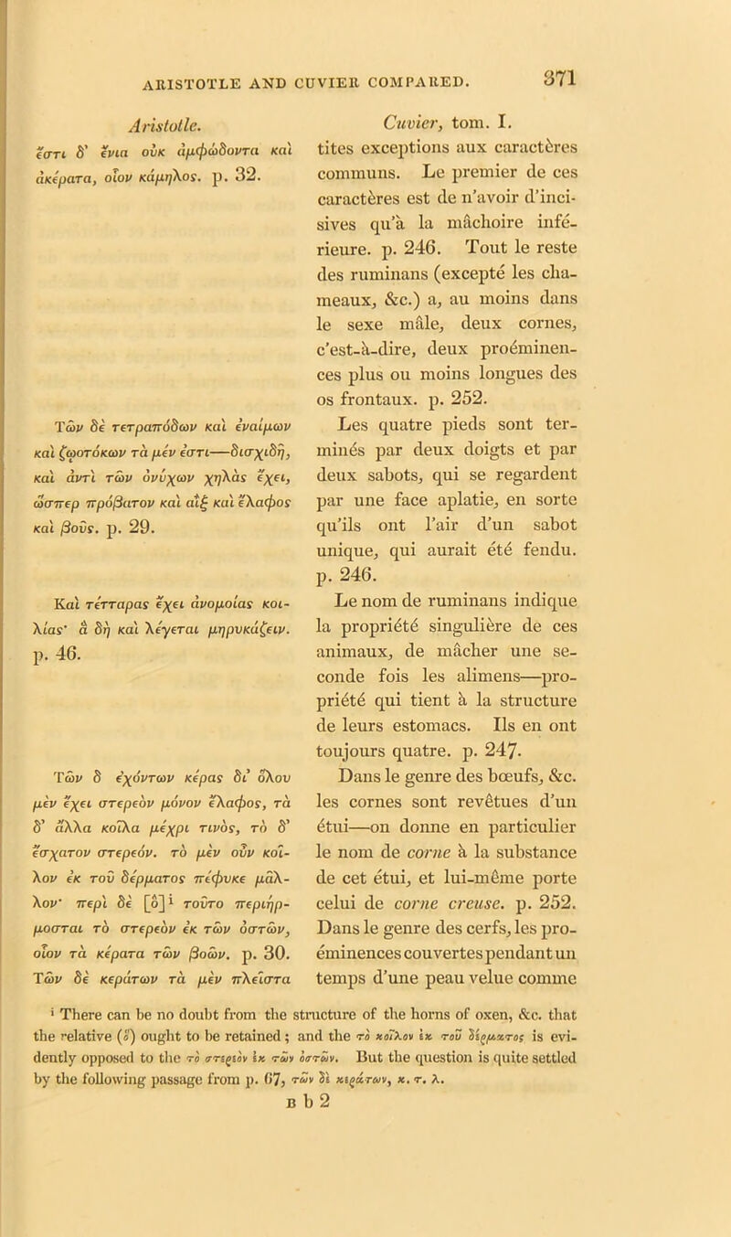 Aristotle. (<tti 8’ evia owe dp(pu8ovra ica'i aKepara, oiov Kafxi]\os. p. 32. Ta>v 8e rerpanodcov Kal evaipav Kal faoroKcov ra pev eari—Sicr^iS^, Kal avrl ra>v 6vvxa>v X’A®1 e'xel> cocttrep TipojiaTOv Kal a*i£ Kal e’Xaejjos Kal ftovs. p. 29. Kai rerrapas e^ei dvopoias koi- Xtas' a S17 Kai Xeyerai prjpvKa^eiv. p. 46. Taw 8 ('xovtcov Kepas 8t’ oXou pev e'xei arepeov povov eXafjios, ra 8’ aXXa KolXa p*XPl rivos, ra S’ taxarov arepeov. ro pev ovv Koi- Xov eK rov depparos 7recj)VKe pdX- Xov irepl 8e [o] i rovro irepirjp- poarai to arepeov c’k raw oarcov, oiov ra Kepara rwv (iawv. p. 30. Taw 8e Kepdrcov ra pev arXeiara Cuvier, tom. I. tites exceptions aux caractferes communs. Le premier (le ces caracteres est de n’avoir d’inci- sives qu’a la machoire infe- rieure. p. 246. Tout le reste des ruminans (excepte les clia- meaux, &c.) a, au moins dans le sexe male, deux cornes, e’est-k-dire, deux preeminen- ces plus ou moins longues des os frontaux. p. 252. Les quatre pieds sont ter- minus par deux doigts et par deux sabots, qui se regardent par une face aplatie, en sorte qu’ils ont l’air d’un sabot unique, qui aurait et£ fendu. p. 246. Le nom de ruminans indique la propriety singuliere de ces animaux, de macber une se- conde fois les alimens—pro- priety qui tient a la structure de leurs estomacs. Ils en ont toujours quatre. p. 247- Dans le genre des boeufs, &c. les cornes sont revetues d’un etui—on donne en particular le nom de come a la substance de cet etui, et lui-meme porte celui de come creuse. p. 252. Dans le genre des cerfs, les pro- eminences couvertes pendant un temps d’une peau velue comme • There can be no doubt from the structure of the horns of oxen, &c. that the relative («) ought to he retained; and the ro xoTXov ix. rov Yi^pzros is evi- dently opposed to the ro arigtov Ik ran oar on. But the question is quite settled by the following passage from p. (»7> rut Si xigurani, x. r. X. b b 2