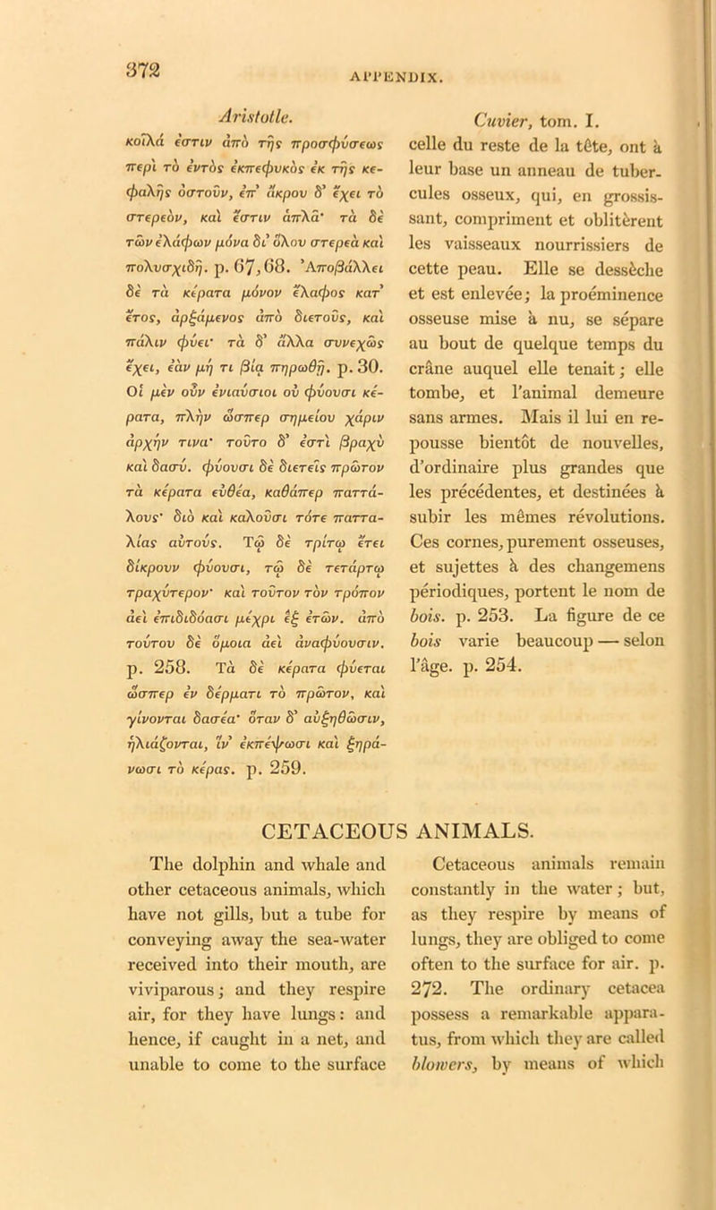 Al-l'KNDIX. Aristotle. KoTXl'l fCTTLV ant) Trjs npn<T(f)V<T€(i)S rrepl rb evrijs eWer/juKor ex tt)s xe- (fiaXijs oarovv, en tlxpov 8’ e'xei to arepeov, xal ecrru> anXa' ra Se tup eXbefieov pova St’ dXov are pea xal noXvaxidtj. p. 67,68. ’AnoftdXXei Se ra Kepara povov eXafios kcit' ctos, dpt-apevos dno dierovs, (cat naXiv (fiver ra S’ aXXa crwe^uy i'xei, eav pp ti (3ia 7rrjpcodrj. p. 30. Ot pev ovv eviavaioi ov (fivovai xe- para, nXrjv oianep arjpelov X^PLV <*PXVV TLVa' tovto S’ earl ftpaxv /cat bacrv. (fivovai Se diereis npSirov ra Kepara evQea, xaddnep narrd- Xovs Sto Kat xaXovai Tore 7rarra- Xlas avTovs. Ta Se rpiro) erei dixpovv (fivovai, TO) de rerdpru rpaxvrepov’ xal tovtov tov rponov aet €7n0iooci(ri fie%pi eg ercov. ano tovtov Se opoia del dva<fivovaiv. p. 258. Ta Se Kepara (fiverai uanep ev deppari to npoirov, Kai ylvovrai Saaea’ orav S’ av^rjdooaiv, rfXid^ovrai, tV e’xne'ificoai Kat ijipd- voai to xepas. p. 259. Cuvier, tom. I. celle du reste de la tGte, ont a leur base un anneau de tuber- cules osseux, qui, en grossis- sant, compriment et obliterent les vaisseaux nourrissiers de cette peau. Elle se desskche et est enlevee; la proeminence osseuse mise a. nu, se separe au bout de quelque temps du crane auquel elle tenait; elle tombe, et l’animal demeure sans armes. Mais il lui en re- pousse bientot de nouvelles, d’ordinaire plus grandes que les precedentes, et destinees k subir les m times revolutions. Ces cornes, purement osseuses, et sujettes k des cliangemens periodiques, portent le nom de bois. p. 253. La figure de ce bois varie beaucoup — selon l’age. p. 254. CETACEOUS ANIMALS. The dolphin and whale and other cetaceous animals, which have not gills, but a tube for conveying away the sea-water received into their mouth, are viviparous; and they respire air, for they have lungs: and hence, if caught in a net, and unable to come to the surface Cetaceous animals remain constantly in the water; but, as they respire by means of lungs, they are obliged to come often to the surface for air. p. 272. The ordinary cetacea possess a remarkable appara- tus, from which they are called blowers, by means of which