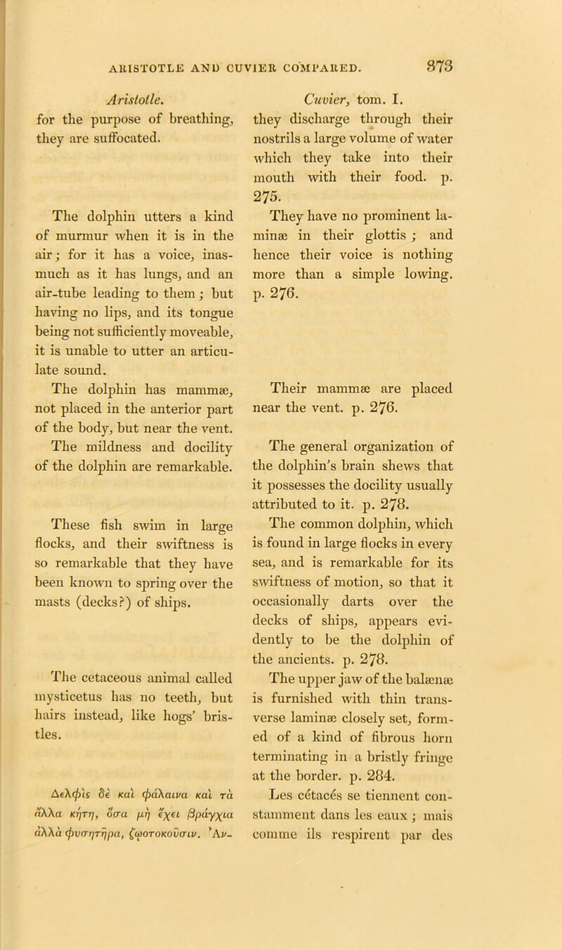 Aristotle. for the purpose of breathing, they are sufl'ocated. The dolphin utters a kind of murmur when it is in the air; for it has a voice, inas- much as it has lungs, and an air-tube leading to them ; but having no lips, and its tongue being not sufficiently moveable, it is unable to utter an articu- late sound. The dolphin has mammae, not placed in the anterior part of the body, but near the vent. The mildness and docility of the dolphin are remarkable. These fish swim in large flocks, and their swiftness is so remarkable that they have been known to spring over the masts (decks?) of ships. The cetaceous animal called mysticetus has no teeth, but hairs instead, like hogs’ bris- tles. <i\\a Krjrrj, oera /xrj fipay^ia nXAa (jivar/rripci, fooroKovinv. ’Av- Cuvier, tom. I. they discharge through their nostrils a large volume of water which they take into their mouth with their food. p. 275. They have no prominent la- minae in their glottis ; and hence their voice is nothing more than a simple lowing, p. 276. Their mammae are placed near the vent. p. 276. The general organization of the dolphin’s brain shews that it possesses the docility usually attributed to it. p. 278. The common dolphin, which is found in large flocks in every sea, and is remarkable for its swiftness of motion, so that it occasionally darts over the decks of ships, appears evi- dently to be the dolphin of the ancients, p. 278. The upper jaw of the balaenac is furnished with thin trans- verse laminae closely set, form- ed of a kind of fibrous horn terminating in a bristly fringe at the border, p. 284. stamment dans les eaux ; mais coniine ils respirent par des