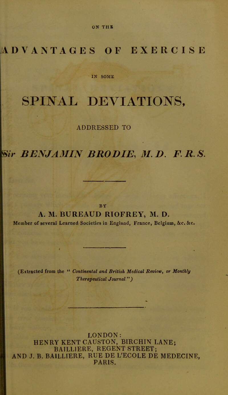 ON TIIE ADVANTAGES OF EXERCISE IN SOME SPINAL DEVIATIONS, ADDRESSED TO Ur BENJAMIN B ROD IE, MB. F.R.S. BY A. M. BUREAUD RIOFREY, M. D. Member of several Learned Societies in England, France, Belgium, &c. &c. (Extracted from the “ Continental and British Medical Review, or Monthly Therapeutical Journal ) LONDON: HENRY KENTCAUSTON, BIRCHIN LANE; BAILL1ERE, REGENT STREET; AND J. B. BA1LLIERE, RUE DE L’ECOLE DE MEDECINE, PARIS.