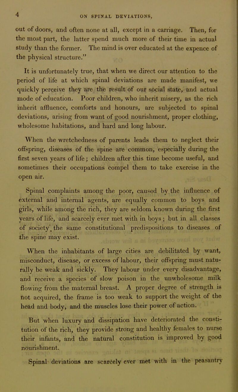 ON SPINAL DEVIATIONS, out of doors, and often none at all, except in a carriage. Then, for the most part, the latter spend much more of their time in actual study than the former. The mind is over educated at the expence of the physical structure.” It is unfortunately true, that when we direct our attention to the period of life at which spinal deviations are made manifest, we quickly perceive they are the result of our social state, and actual mode of education. Poor children, who inherit misery, as the rich inherit affluence, comforts and honours, are subjected to spinal deviations, arising from want of good nourishment, proper clothing, wholesome habitations, and hard and long labour. When the wretchedness of parents leads them to neglect their offspring, diseases of the spine are common, especially during the first seven years of life; children after this time become useful, and sometimes their occupations compel them to take exercise in the open air. Spinal complaints among the poor, caused by the influence of external and internal agents, are equally common to boys and girls, while among the rich, they are seldom known during the first years of life, and scarcely ever met with in boys ; but in all classes of society’^ the same constitutional predispositions to diseases of the spine may exist. When the inhabitants of large cities are debilitated by want, misconduct, disease, or excess of labour, their offspring must natu- rally be weak and sickly. They labour under every disadvantage, and receive a species of slow poison in the unwholesome milk flowing from the maternal breast. A proper degree of strength is not acquired, the frame is too weak to support the weight of the head and body, and the muscles lose their power of action. But when luxury and dissipation have deteriorated the consti- tution of the rich, they provide strong and healthy females to nurse their infants, and the natural constitution is improved by good nourishment. Spinal deviations are scarcely ever met with in the peasantry