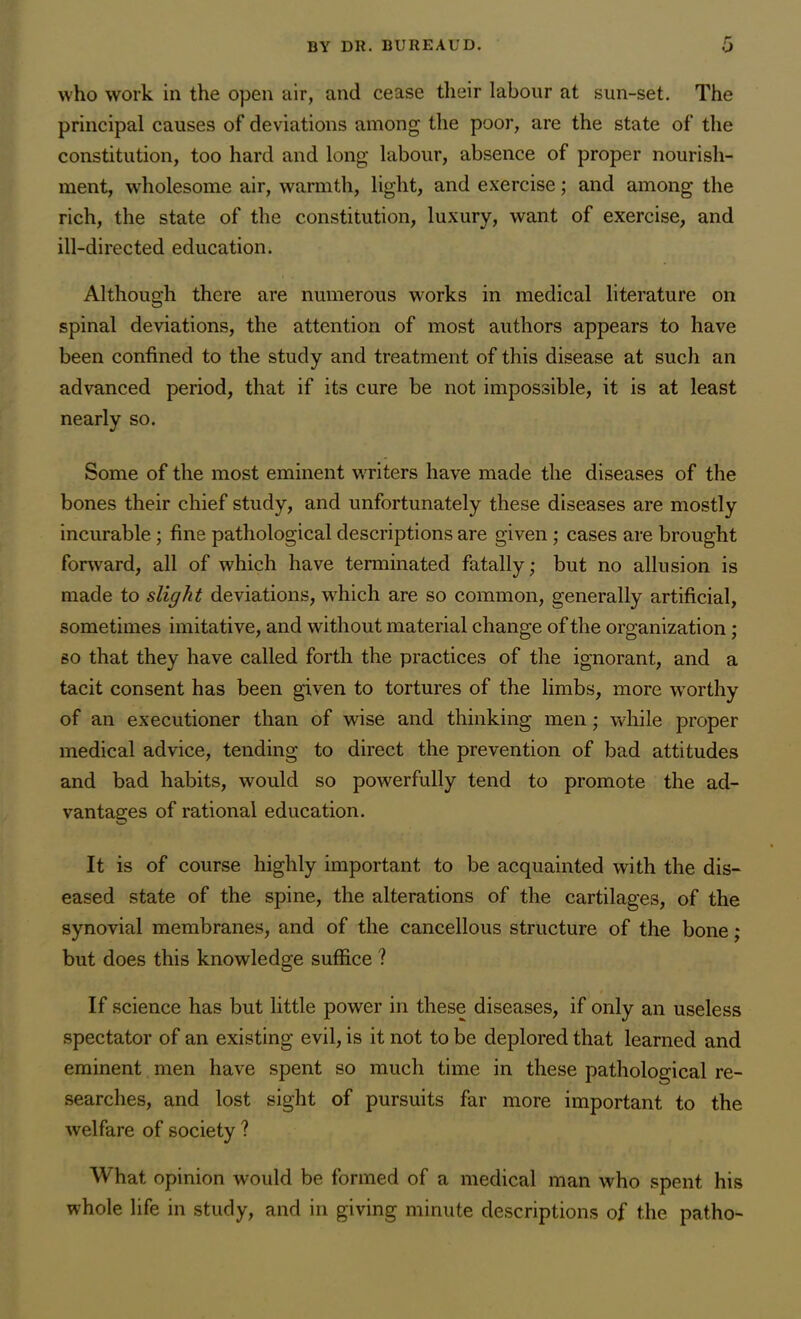 who work in the open air, and cease their labour at sun-set. The principal causes of deviations among the poor, are the state of the constitution, too hard and long labour, absence of proper nourish- ment, wholesome air, warmth, light, and exercise; and among the rich, the state of the constitution, luxury, want of exercise, and ill-directed education. Although there are numerous works in medical literature on spinal deviations, the attention of most authors appears to have been confined to the study and treatment of this disease at such an advanced period, that if its cure be not impossible, it is at least nearly so. Some of the most eminent writers have made the diseases of the bones their chief study, and unfortunately these diseases are mostly incurable ; fine pathological descriptions are given ; cases are brought forward, all of which have terminated fatally; but no allusion is made to slight deviations, which are so common, generally artificial, sometimes imitative, and without material change of the organization; so that they have called forth the practices of the ignorant, and a tacit consent has been given to tortures of the limbs, more worthy of an executioner than of wise and thinking men ; while proper medical advice, tending to direct the prevention of bad attitudes and bad habits, would so powerfully tend to promote the ad- vantages of rational education. It is of course highly important to be acquainted with the dis- eased state of the spine, the alterations of the cartilages, of the synovial membranes, and of the cancellous structure of the bone; but does this knowledge suffice ? If science has but little power in these diseases, if only an useless spectator of an existing evil, is it not to be deplored that learned and eminent men have spent so much time in these pathological re- searches, and lost sight of pursuits far more important to the welfare of society ? What opinion would be formed of a medical man who spent his whole life in study, and in giving minute descriptions of the patho-