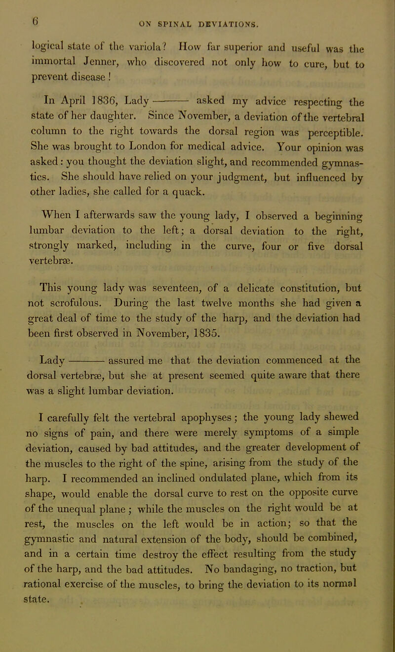 logical state of the variola? How far superior and useful was the immortal Jenner, who discovered not only how to cure, but to prevent disease ! In April 1836, Lady asked my advice respecting the state of her daughter. Since November, a deviation of the vertebral column to the right towards the dorsal region was perceptible. She was brought to London for medical advice. Your opinion was asked : you thought the deviation slight, and recommended gymnas- tics. She should have relied on your judgment, but influenced by other ladies, she called for a quack. When I afterwards saw the young lady, I observed a beginning lumbar deviation to the left; a dorsal deviation to the right, strongly marked, including in the curve, four or five dorsal vertebrae. This young lady was seventeen, of a delicate constitution, but not scrofulous. During the last twelve months she had given a great deal of time to the study of the harp, and the deviation had been first observed in November, 1835. Lady assured me that the deviation commenced at the dorsal vertebrae, but she at present seemed quite aware that there was a slight lumbar deviation. I carefully felt the vertebral apophyses; the young lady shewed no signs of pain, and there were merely symptoms of a simple deviation, caused by bad attitudes, and the greater development of the muscles to the right of the spine, arising from the study of the harp. I recommended an inclined ondulated plane, which from its shape, would enable the dorsal curve to rest on the opposite curve of the unequal plane ; while the muscles on the right would be at rest, the muscles on the left would be in action; so that the gymnastic and natural extension of the body, should be combined, and in a certain time destroy the effect resulting from the study of the harp, and the bad attitudes. No bandaging, no traction, but rational exercise of the muscles, to bring the deviation to its normal state.