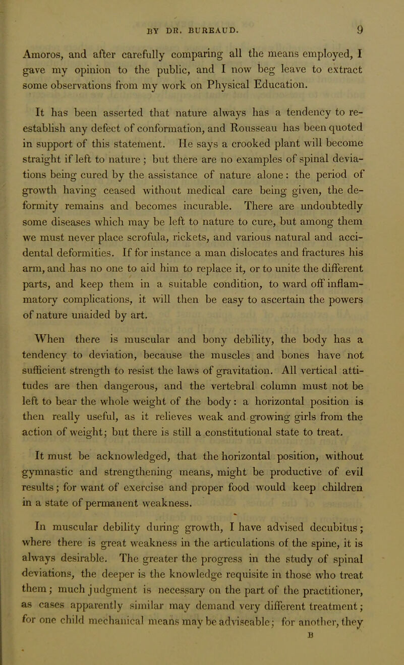 Amoros, and after carefully comparing all the means employed, I gave my opinion to the public, and I now beg leave to extract some observations from my work on Physical Education. It has been asserted that nature always has a tendency to re- establish any defect of conformation, and Rousseau has been quoted in support of this statement. He says a crooked plant will become straight if left to nature ; but there are no examples of spinal devia- tions being cured by the assistance of nature alone: the period of growth having ceased without medical care being given, the de- formity remains and becomes incurable. There are undoubtedly some diseases which may be left to nature to cure, but among them we must never place scrofula, rickets, and various natural and acci- dental deformities. If for instance a man dislocates and fractures his arm, and .has no one to aid him to replace it, or to unite the different parts, and keep them in a suitable condition, to ward off inflam- matory complications, it will then be easy to ascertain the powers of nature unaided by art. When there is muscular and bony debility, the body has a tendency to deviation, because the muscles and bones have not sufficient strength to resist the laws of gravitation. All vertical atti- tudes are then dangerous, and the vertebral column must not be left to bear the whole weight of the body: a horizontal position is then really useful, as it relieves weak and growing girls from the action of weight; but there is still a constitutional state to treat. It must be acknowledged, that the horizontal position, without gymnastic and strengthening means, might be productive of evil results; for want of exercise and proper food wrould keep children in a state of permanent weakness. In muscular debility during growth, I have advised decubitus; where there is great weakness in the articulations of the spine, it is always desirable. The greater the progress in the study of spinal deviations, the deeper is the knowledge requisite in those who treat them ; much j udgment is necessary on the part of the practitioner, as cases apparently similar may demand very different treatment; for one child mechanical means may be adviseable; for another, they B