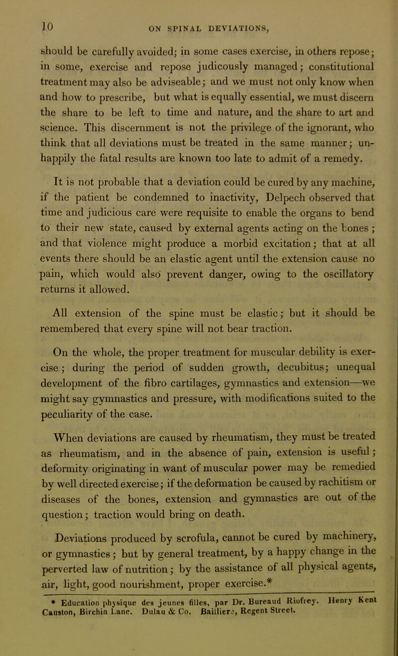 should be carefully avoided; in some cases exercise, in others repose; in some, exercise and repose judicously managed; constitutional treatment may also be adviseable; and we must not only know when and how to prescribe, but what is equally essential, we must discern the share to be left to time and nature, and the share to art and science. This discernment is not the privilege of the ignorant, who think that all deviations must be treated in the same manner; un- happily the fatal results are known too late to admit of a remedy. It is not probable that a deviation could be cured by any machine, if the patient be condemned to inactivity, Delpech observed that time and judicious care were requisite to enable the organs to bend to their new state, caused by external agents acting on the bones ; and that violence might produce a morbid excitation; that at all events there should be an elastic agent until the extension cause no pain, which would alsoi prevent danger, owing to the oscillatory returns it allowed. All extension of the spine must be elastic; but it should be remembered that every spine will not bear traction. On the whole, the proper treatment for muscular debility is exer- cise ; during the period of sudden growth, decubitus; unequal development of the fibro cartilages, gymnastics and extension—we might say gymnastics and pressure, with modifications suited to the peculiarity of the case. When deviations are caused by rheumatism, they must be treated as rheumatism, and in the absence of pain, extension is useful ; deformity originating in want of muscular power may be remedied by well directed exercise; if the deformation be caused by rachitism or diseases of the bones, extension and gymnastics are out of the question; traction would bring on death. Deviations produced by scrofula, cannot be cured by machinery, or gymnastics; but by general treatment, by a happy change in the perverted law of nutrition; by the assistance of all physical agents, air, light, good nourishment, proper exercise.* • Education physique des jeune9 fillcs, par Dr. Bureaud Riofrey. Henry Kent Causton, Birchin Lane. Dulau & Co. Bailliere, Regent Street.