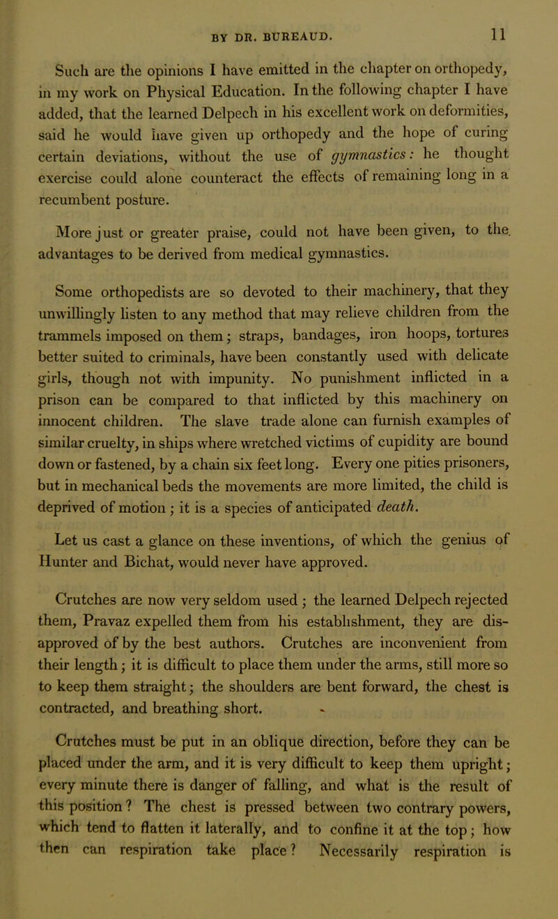 Such are the opinions I have emitted in the chapter on orthopedy, in my work on Physical Education. In the following chapter I have added, that the learned Delpech in his excellent work on deformities, said he would have given up orthopedy and the hope of curing certain deviations, without the use of gymnastics: he thought exercise could alone counteract the effects of remaining long in a recumbent posture. More just or greater praise, could not have been given, to the. advantages to be derived from medical gymnastics. Some orthopedists are so devoted to their machinery, that they unwillingly listen to any method that may relieve children from the trammels imposed on them; straps, bandages, iron hoops, tortures better suited to criminals, have been constantly used with delicate girls, though not with impunity. No punishment inflicted in a prison can be compared to that inflicted by this machinery on innocent children. The slave trade alone can furnish examples of similar cruelty, in ships where wretched victims of cupidity are bound down or fastened, by a chain six feet long. Every one pities prisoners, but in mechanical beds the movements are more limited, the child is deprived of motion; it is a species of anticipated death. Let us cast a glance on these inventions, of which the genius of Hunter and Bichat, would never have approved. Crutches are now very seldom used ; the learned Delpech rejected them, Pravaz expelled them from his establishment, they are dis- approved of by the best authors. Crutches are inconvenient from their length; it is difficult to place them under the arms, still more so to keep them straight; the shoulders are bent forward, the chest is contracted, and breathing short. Crutches must be put in an oblique direction, before they can be placed under the arm, and it is very difficult to keep them upright; every minute there is danger of falling, and what is the result of this position ? The chest is pressed between two contrary powers, which tend to flatten it laterally, and to confine it at the top; how then can respiration take place ? Necessarily respiration is