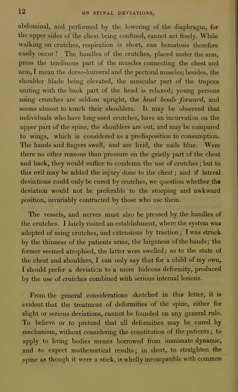 abdominal, and performed by the lowering of the diaphragm, for the upper sides of the chest being confined, cannot act freely. While walking on crutches, respiration is short, can hematosis therefore easily occur ? The handles of the crutches, placed under the arm, press the tendinous part of the muscles connecting the chest and arm, I mean the dorso-humeral and the pectoral muscles; besides, the shoulder blade being elevated, the muscular part of the trapeza uniting with the back part of the head is relaxed; young persons using crutches are seldom upright, the head bends forward, and seems almost to touch their shoulders. It may be observed that individuals who have long used crutches, have an incurvation on the upper part of the spine, the shoulders are out, and may be compared to wings, which is considered as a predisposition to consumption. The hands and fingers swell, and are livid, the nails blue. Were there no other reasons than pressure on the gristly part of the chest and back, they would suffice to condemn the use of crutches; but to this evil may be added the injury done to the chest; and if lateral deviations could only be cured by crutches, we question whether the deviation would not be preferable to the stooping and awkward position, invariably contracted by those who use them. The vessels, and nerves must also be pressed by the handles of the crutches. I lately visited an establishment, where the system was adopted of using crutches, and extensions by traction; I was struck by the thinness of the patients arms, the largeness of the hands; the former seemed atrophied, the latter were swelled; as to the state of the chest and shoulders, I can only say that for a child of my own, I should prefer a deviation to a more hideous deformity, produced by the use of crutches combined with serious internal lesions. From the general considerations sketched in this letter, it is evident that the treatment of deformities of the spine, either for slight or serious deviations, cannot be founded on any general rule. To believe or to pretend that all deformities may be cured by mechanism, without considering the constitution of the patients; to apply to living bodies means borrowed from inanimate dynamic, and to expect mathematical results; in short, to straighten the spine as though it were a stick, is wholly incompatible with common