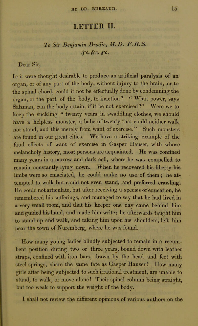 LETTER II. To Sir Benjamin Brodie, M.D. F.R.S. &c. Sfc. Sfc. Dear Sir, If it were thought desirable to produce an artificial paralysis of an organ, or of any part of the body, without injury to the brain, or to the spinal chord, could it not be effectually done by condemning the organ, or the part of the body, to inaction ? “ What power, says Salzman, can the body attain, if it be not exercised?” Were we to keep the suckling “ twenty years in swaddling clothes, we should have a helpless monster, a babe of twenty that could neither Avalk nor stand, and this merely from want of exercise.” Such monsters are found in our great cities. We have a striking example of the fatal effects of want of exercise in Gasper Hauser, with whose melancholy history, most persons are acquainted. He was confined many years in a narrow and dark cell, where he was compelled to remain constantly lying down. When he recovered his liberty his limbs were so emaciated, he could make no use of them; he at- tempted to walk but could not even stand, and preferred crawling. He could not articulate, but after receiving a species of education, he remembered his sufferings, and managed to say that he had lived in a very small room, and that his keeper one day came behind him and guided his hand, and made him write; he afterwards taught him to stand up and walk, and taking him upon his shoulders, left him near the town of Nuremberg, where he was found. How many young ladies blindly subjected to remain in a recum- bent position during two or three years, bound down with leather straps, confined with iron bars, drawn by the head and feet with steel springs, share the same fate as Gasper Hauser! How many girls after being subj ected to such irrational treatment, are unable to stand, to walk, or move alone! Their spinal column being straight, but too weak to support the weight of the body. I shall not review the different opinions of various authors on the