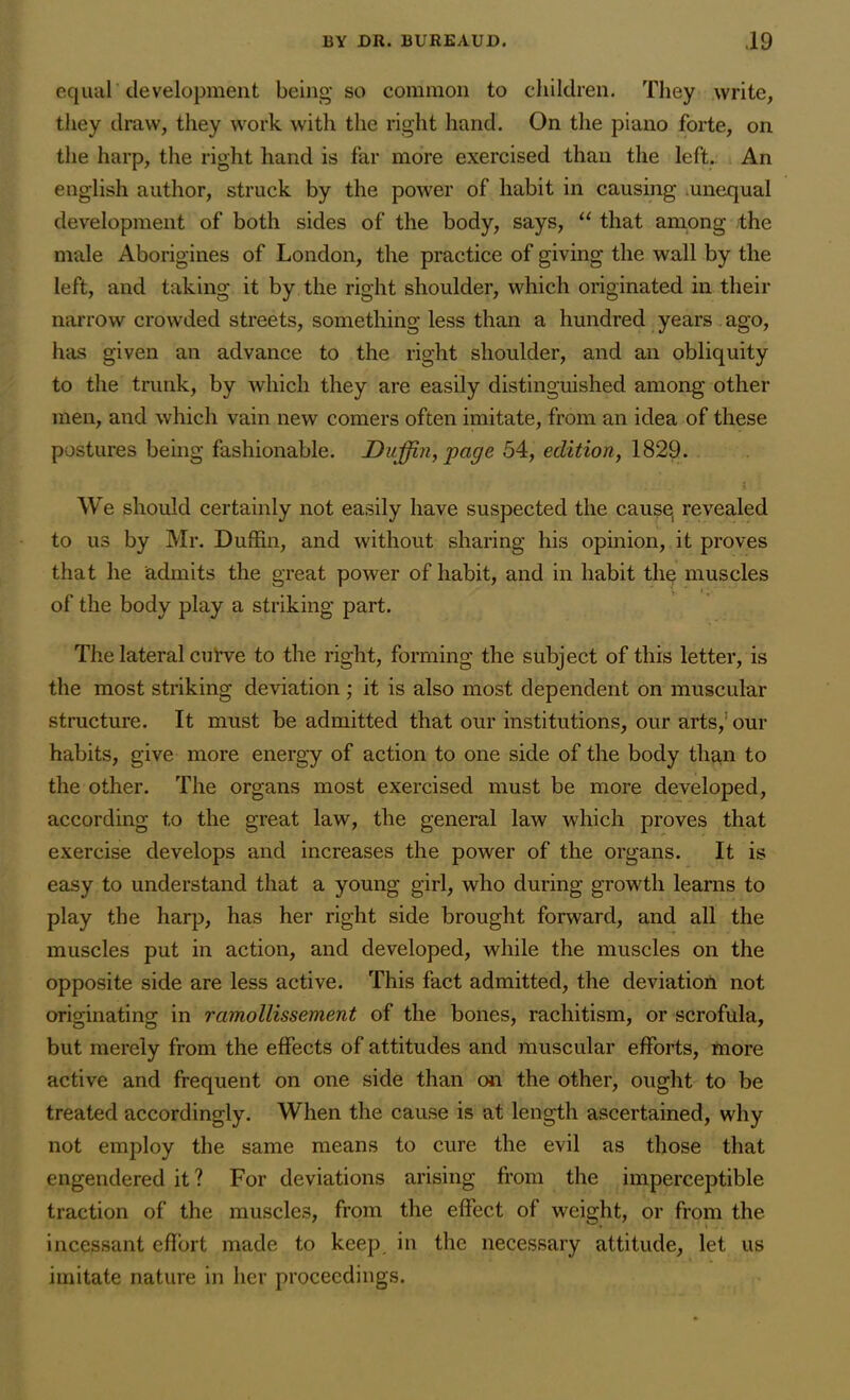 equal development being so common to children. They write, they draw, they work with the right hand. On the piano forte, on the harp, the right hand is far more exercised than the left. An english author, struck by the power of habit in causing unequal development of both sides of the body, says, “ that among the male Aborigines of London, the practice of giving the wall by the left, and taking it by the right shoulder, which originated in their narrow crowded streets, something less than a hundred years ago, has given an advance to the right shoulder, and an obliquity to the trunk, by which they are easily distinguished among other men, and which vain new comers often imitate, from an idea of these postures being fashionable. Duffin, page 54, edition, 1829. We should certainly not easily have suspected the cause revealed to us by Mr. Duffin, and without sharing his opinion, it proves that he admits the great power of habit, and in habit the muscles of the body play a striking part. The lateral curve to the right, forming the subject of this letter, is the most striking deviation ; it is also most dependent on muscular structure. It must be admitted that our institutions, our arts,1 our habits, give more energy of action to one side of the body than to the other. The organs most exercised must be more developed, according to the great law, the general law which proves that exercise develops and increases the power of the organs. It is easy to understand that a young girl, who during growth learns to play the harp, has her right side brought forward, and all the muscles put in action, and developed, while the muscles on the opposite side are less active. This fact admitted, the deviation not originating in ramollissement of the bones, rachitism, or scrofula, but merely from the effects of attitudes and muscular efforts, more active and frequent on one side than on the other, ought to be treated accordingly. When the cause is at length ascertained, why not employ the same means to cure the evil as those that engendered it? For deviations arising from the imperceptible traction of the muscles, from the effect of weight, or from the incessant effort made to keep in the necessary attitude, let us imitate nature in her proceedings.