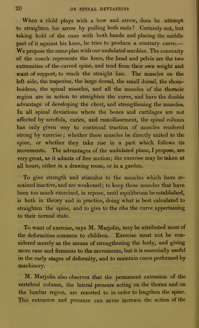 When a child plays with a bow and arrow, does he attempt to straighten his arrow by pulling both ends ? Certainly not, but taking hold of the cane with both hands and placing the middle part of it against his knee, he tries to produce a contrary curve.— We propose the same plan with our undulated machine. The convexity of the couch represents the knee, the head and pelvis are the two extremities of the curved spine, and tend from their own weight and want of support, to reach the straight line. The muscles on the left side, the trapezius, the large dorsal, the small dorsal, the rhom- boideus, the spinal muscles, and all the muscles of the thoracic region are in action to straighten the curve, and have the double advantage of developing the chest, and strengthening the muscles. In all spinal deviations where the bones and cartilages are not affected by scrofula, caries, and ramollissement, the spinal column has only given way to continual traction of muscles rendered strong by exercise; whether these muscles be directly united to the spine, or whether they take rise in a part which follows its movements. The advantages of the undulated plane, I propose, are very great, as it admits of free motion; the exercise may be taken at all hours, either in a drawing room, or in a garden. To give strength and stimulus to the muscles which have re- mained inactive, and are weakened; to keep those muscles that have been too much exercised, in repose, until equilibrium be established, is both in theory and in practice, doing what is best calculated to straighten the spine, and to give to the ribs the curve appertaining to their normal state. To want of exercise, says M. Marjolin, maybe attributed most of the deformities common to children. Exercise must not be con- sidered merely as the means of strengthening the body, and giving more ease and firmness to the movements, but it is essentially useful in the early stages of deformity, and to maintain cures performed by machinery. M. Marjolin also observes that the permanent extension of the vertebral column, the lateral pressure acting on the thorax and on the lumbar region, are resorted to in order to lengthen the spine. This extension and pressure can never increase the action of the