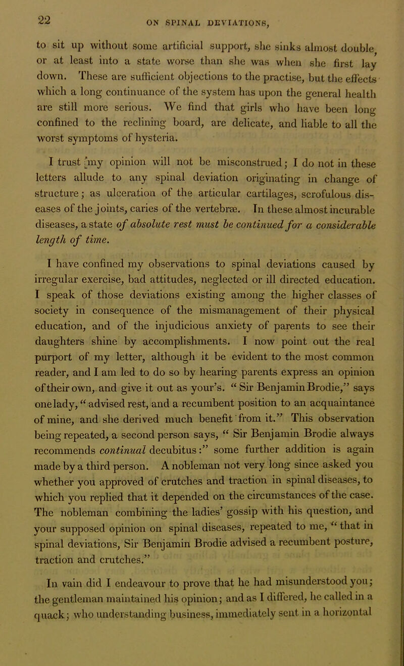 to sit up without some artificial support, she sinks almost double or at least into a state worse than she was when she first lay clown. These are sufficient objections to the practise, but the effects which a long continuance of the system has upon the general health are still more serious. We find that girls who have been long- confined to the reclining board, are delicate, and liable to all the worst symptoms of hysteria. I trust ‘my opinion will not be misconstrued; I do not in these letters allude to any spinal deviation originating in change of structure; as ulceration of the articular cartilages, scrofulous dis- eases of the joints, caries of the vertebrae. In these almost incurable diseases, a state of absolute rest must be continued for a considerable length of time. I have confined my observations to spinal deviations caused by irregular exercise, bad attitudes, neglected or ill directed education. I speak of those deviations existing among the higher classes of society in consequence of the mismanagement of their physical education, and of the injudicious anxiety of parents to see their daughters shine by accomplishments. I now point out the real purport of my letter, although it be evident to the most common reader, and I am led to do so by hearing parents express an opinion of their own, and give it out as your’s. “ Sir Benjamin Brodie,” says one lady, “ advised rest, and a recumbent position to an acquaintance of mine, and she derived much benefit from it.” This observation being repeated, a second person says, “ Sir Benjamin Brodie always recommends continual decubitussome further addition is again made by a third person. A nobleman not very long since asked you whether you approved of crutches and traction in spinal diseases, to which you replied that it depended on the circumstances of the case. The nobleman combining the ladies’ gossip with his question, and your supposed opinion on spinal diseases, repeated to me, “ that in spinal deviations, Sir Benjamin Brodie advised a recumbent posture, traction and crutches.” In vain did I endeavour to prove that he had misunderstood you; the gentleman maintained his opinion; and as I differed, he called in a quack; who understanding business, immediately sent in a horizontal
