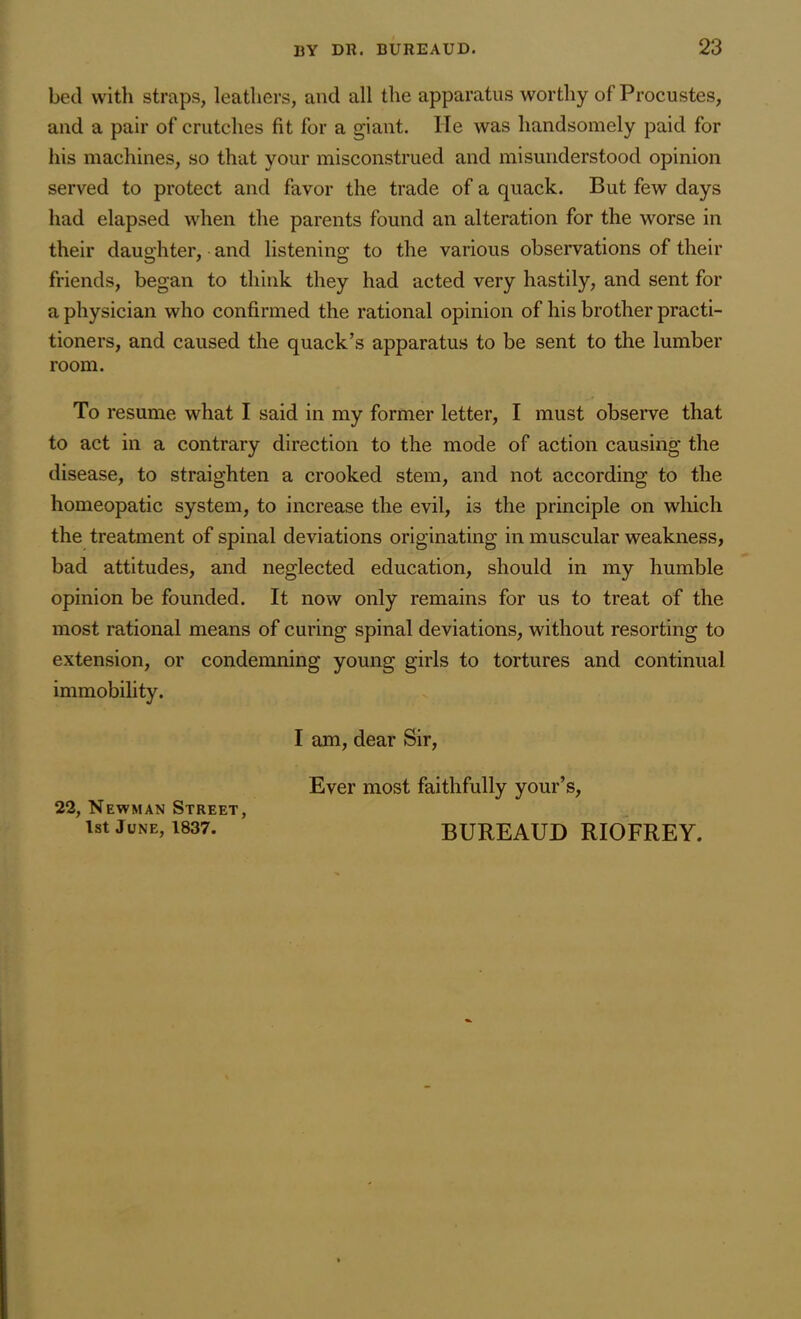 bed with straps, leathers, and all the apparatus worthy of Procustes, and a pair of crutches fit for a giant. lie was handsomely paid for his machines, so that your misconstrued and misunderstood opinion served to protect and favor the trade of a quack. But few days had elapsed when the parents found an alteration for the worse in their daughter, and listening to the various observations of their friends, began to think they had acted very hastily, and sent for a physician who confirmed the rational opinion of his brother practi- tioners, and caused the quack’s apparatus to be sent to the lumber room. To resume what I said in my former letter, I must observe that to act in a contrary direction to the mode of action causing the disease, to straighten a crooked stem, and not according to the homeopatic system, to increase the evil, is the principle on which the treatment of spinal deviations originating in muscular weakness, bad attitudes, and neglected education, should in my humble opinion be founded. It now only remains for us to treat of the most rational means of curing spinal deviations, without resorting to extension, or condemning young girls to tortures and continual immobility. I am, dear Sir, Ever most faithfully your’s, 22, Newman Street, 1st June, 1837. BUREAUD RIOFREY.