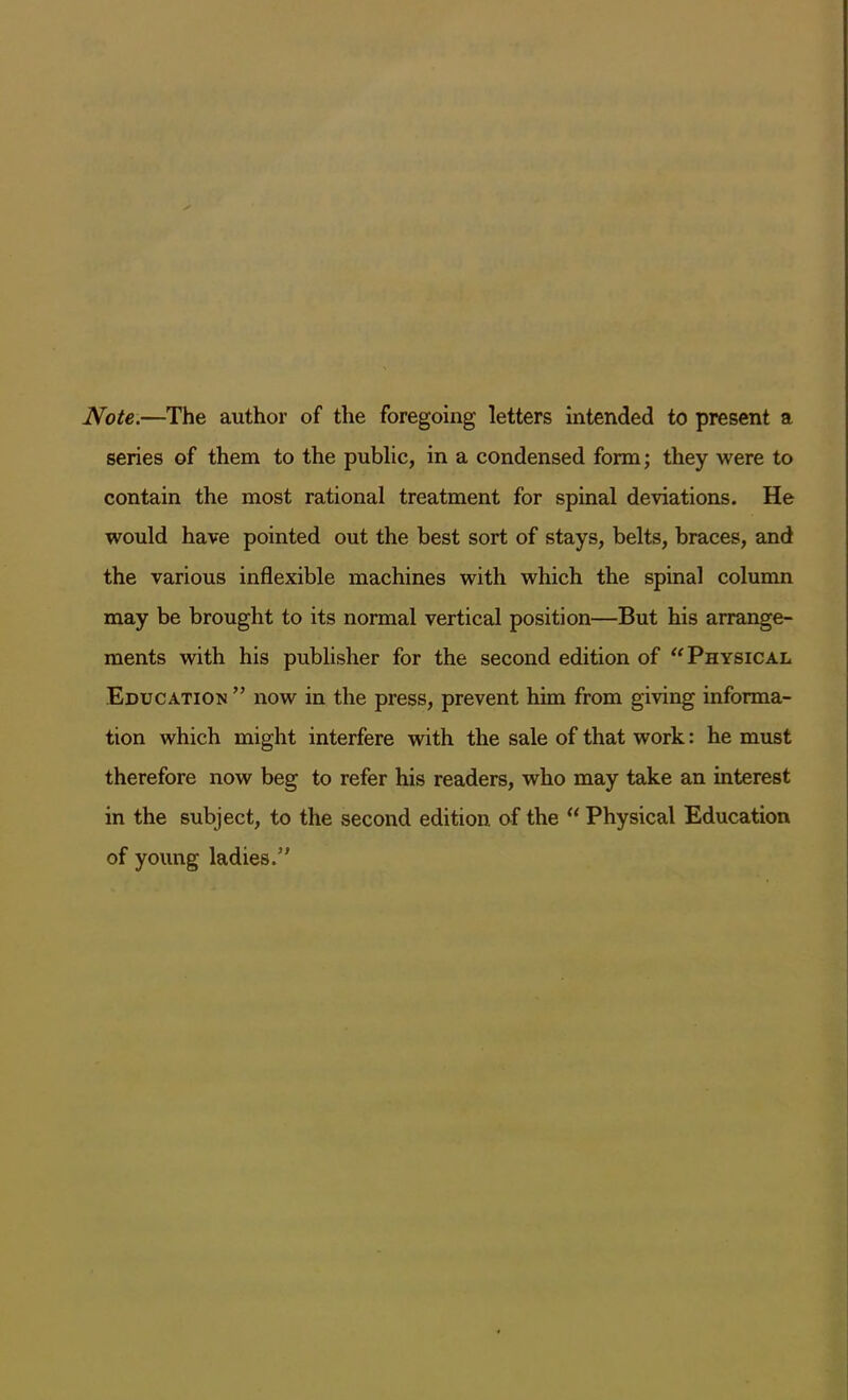 Note.—The author of the foregoing letters intended to present a series of them to the public, in a condensed form; they were to contain the most rational treatment for spinal deviations. He would have pointed out the best sort of stays, belts, braces, and the various inflexible machines with which the spinal column may be brought to its normal vertical position—But his arrange- ments with his publisher for the second edition of “Physical Education ” now in the press, prevent him from giving informa- tion which might interfere with the sale of that work: he must therefore now beg to refer his readers, who may take an interest in the subject, to the second edition of the “ Physical Education of young ladies/'