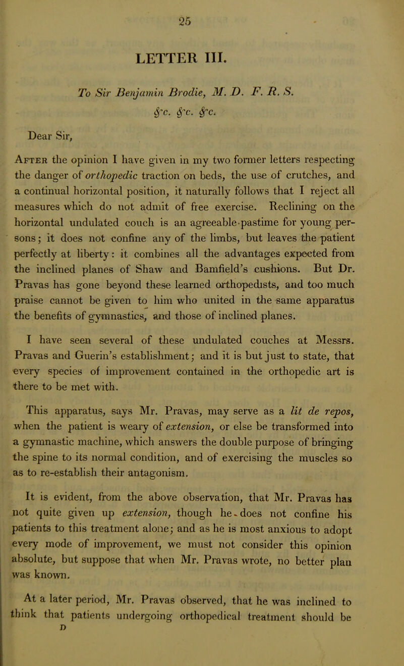 LETTER III. To Sir Benjamin Brodie, M. D. F. R. S. Sfc. Spc. Sec. Dear Sir, After the opinion I have given in my two former letters respecting the danger of orthopedic traction on beds, the use of crutches, and a continual horizontal position, it naturally follows that I reject all measures which do not admit of free exercise. Reclining on the horizontal undulated couch is an agreeable pastime for young per- sons ; it does not confine any of the limbs, but leaves the patient perfectly at liberty: it combines all the advantages expected from the inclined planes of Shaw and Bamfield’s cushions. But Dr. Pravas has gone beyond these learned orthopedists, and too much praise cannot be given to him who united in the same apparatus the benefits of gymnastics, and those of inclined planes. I have seen several of these undulated couches at Messrs. Pravas and Guerin’s establishment; and it is but just to state, that every species of improvement contained in the orthopedic art is there to be met with. This apparatus, says Mr. Pravas, may serve as a lit de repos, when the patient is weary of extension, or else be transformed into a gymnastic machine, which answers the double purpose of bringing the spine to its normal condition, and of exercising the muscles so as to re-establish their antagonism. It is evident, from the above observation, that Mr. Pravas has not quite given up extension, though he-does not confine his patients to this treatment alone; and as he is most anxious to adopt every mode of improvement, we must not consider this opinion absolute, but suppose that when Mr. Pravas wrote, no better plan was known. At a later period, Mr. Pravas observed, that he was inclined to think that patients undergoing orthopedical treatment should be n