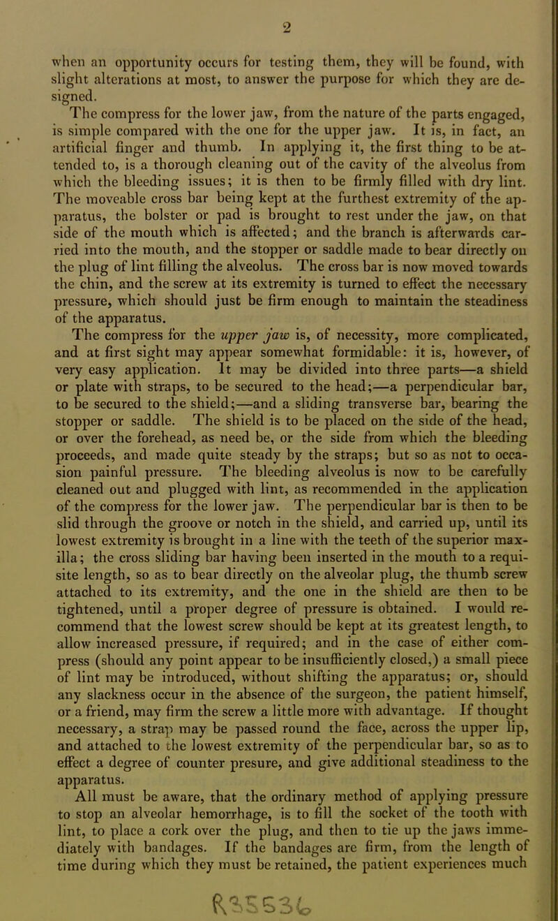 when an opportunity occurs for testing them, they will be found, with slight alterations at most, to answer the purpose for which they are de- signed. The compress for the lower jaw, from the nature of the parts engaged, is simple compared with the one for the upper jaw. It is, in fact, an artificial finger and thumb. In applying it, the first thing to be at- tended to, is a thorough cleaning out of the cavity of the alveolus from which the bleeding issues; it is then to be firmly filled with dry lint. The moveable cross bar being kept at the furthest extremity of the ap- paratus, the bolster or pad is brought to rest under the jaw, on that side of the mouth which is affected; and the branch is afterwards car- ried into the mouth, and the stopper or saddle made to bear directly on the plug of lint filling the alveolus. The cross bar is now moved towards the chin, and the screw at its extremity is turned to effect the necessary pressure, which should just be firm enough to maintain the steadiness of the apparatus. The compress for the upper jaw is, of necessity, more complicated, and at first sight may appear somewhat formidable: it is, however, of very easy application. It may be divided into three parts—a shield or plate with straps, to be secured to the head;—a perpendicular bar, to be secured to the shield;—and a sliding transverse bar, bearing the stopper or saddle. The shield is to be placed on the side of the head, or over the forehead, as need be, or the side from which the bleeding proceeds, and made quite steady by the straps; but so as not to occa- sion painful pressure. The bleeding alveolus is now to be carefully cleaned out and plugged with lint, as recommended in the application of the compress for the lower jaw. The perpendicular bar is then to be slid through the groove or notch in the shield, and carried up, until its lowest extremity is brought in a line with the teeth of the superior max- illa; the cross sliding bar having been inserted in the mouth to a requi- site length, so as to bear directly on the alveolar plug, the thumb screw attached to its extremity, and the one in the shield are then to be tightened, until a proper degree of pressure is obtained. I would re- commend that the lowest screw should be kept at its greatest length, to allow increased pressure, if required; and in the case of either com- press (should any point appear to be insufficiently closed,) a small piece of lint may be introduced, without shifting the apparatus; or, should any slackness occur in the absence of the surgeon, the patient himself, or a friend, may firm the screw a little more with advantage. If thought necessary, a strap may be passed round the face, across the upper lip, and attached to the lowest extremity of the perpendicular bar, so as to effect a degree of counter presure, and give additional steadiness to the apparatus. All must be aware, that the ordinary method of applying pressure to stop an alveolar hemorrhage, is to fill the socket of the tooth with lint, to place a cork over the plug, and then to tie up the jaws imme- diately with bandages. If the bandages are firm, from the length of time during which they must be retained, the patient experiences much &S*SS3fe