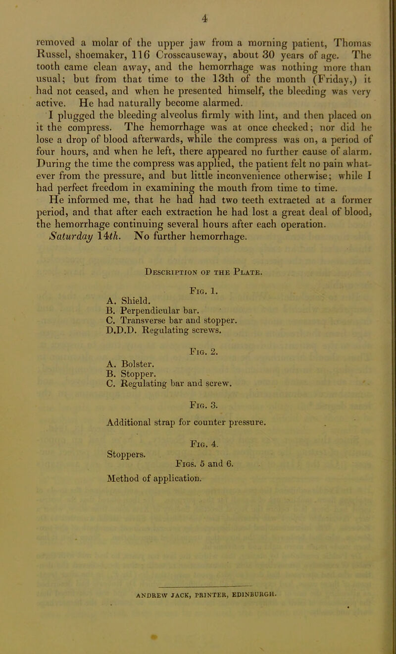 removed a molar of the upper jaw from a morning patient, Thomas Russel, shoemaker, 11G Crosscauseway, about 30 years of age. The tooth came clean away, and the hemorrhage was nothing more than usual; but from that time to the 13th of the month (Friday,) it had not ceased, and when he presented himself, the bleeding was very active. He had naturally become alarmed. I plugged the bleeding alveolus firmly with lint, and then placed on it the compress. The hemorrhage was at once checked; nor did he lose a drop of blood afterwards, while the compress was on, a period of four hours, and when he left, there appeared no further cause of alarm. During the time the compress was applied, the patient felt no pain what- ever from the pressure, and but little inconvenience otherwise; while I had perfect freedom in examining the mouth from time to time. He informed me, that he had had two teeth extracted at a former period, and that after each extraction he had lost a great deal of blood, the hemorrhage continuing several hours after each operation. Saturday 14th. No further hemorrhage. Description of the Plate. Fig. 1. A. Shield. B. Perpendicular bar. C. Transverse bar and stopper. D. D.D. Regulating screws. Fig. 2. A. Bolster. B. Stopper. C. Regulating bar and screw. Fig. 3. Additional strap for counter pressure. Fig. 4. Stoppers. Figs. 5 and 6. Method of application. ANDREW JACK, PRINTER, EDINBURGH.