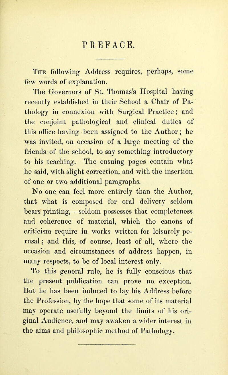 PRETACE. The following Address requires, perhaps, some few words of explanation. The Governors of St. Thomas’s Hospital having recently established in their School a Chair of Pa- thology in connexion with Surgical Practice; and the conjoint pathological and clinical duties of this office having been assigned to tlie Author; he was invited, on occasion of a large meeting of the friends of the school, to say something introductory to his teaching. The ensuing pages contain what he said, with slight correction, and with the insertion of one or two additional paragraphs. No one can feel more entirely than the Author, that what is composed for oral delivery seldom bears printing,—seldom possesses that completeness and coherence of material, which the canons of criticism require in works written for leisurely pe- rusal ; and this, of course, least of all, where the occasion and circumstances of address happen, in many respects, to be of local interest only. To this general rule, he is fully conscious that the present publication can prove no exception. But he has been induced to lay his Address before the Profession, by the hope that some of its material may operate usefully beyond the limits of his ori- ginal Audience, and may awaken a wider interest in the aims and philosophic method of Pathology.
