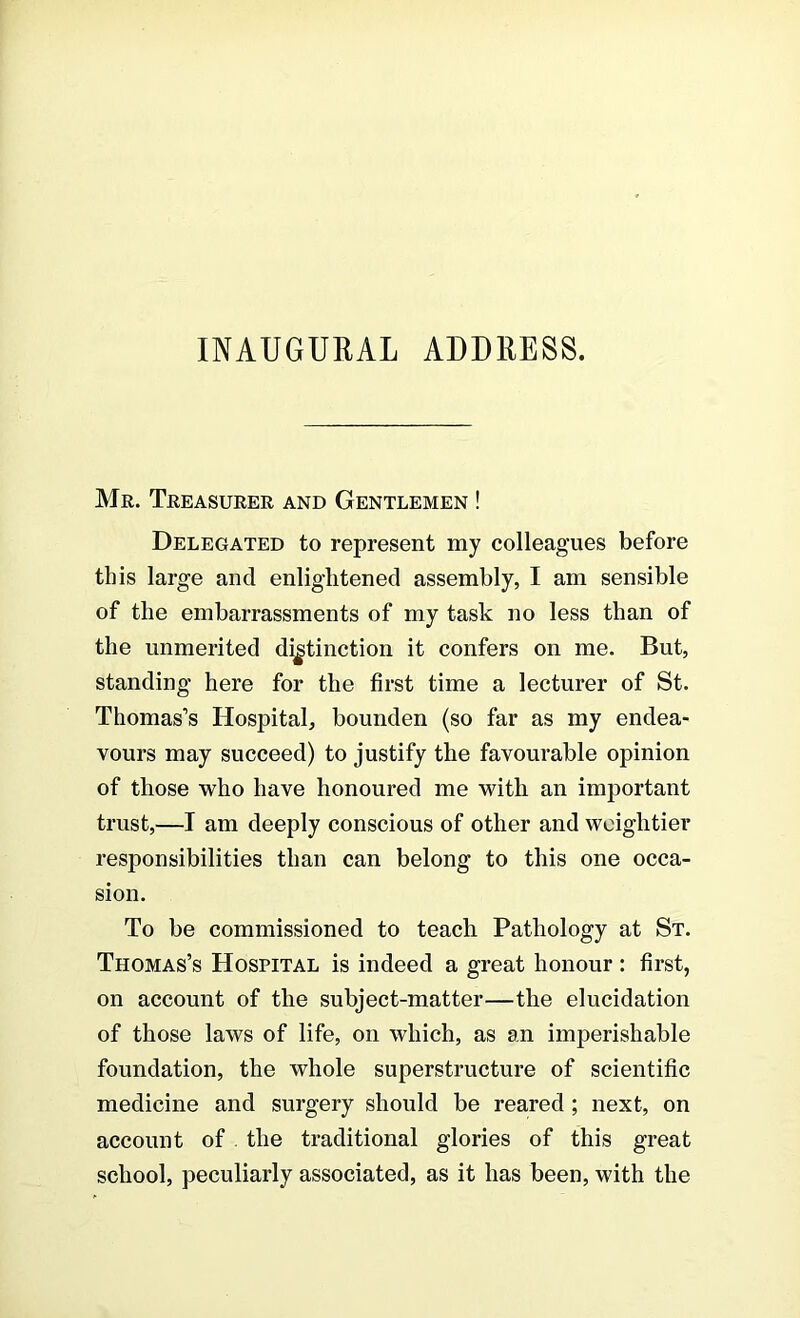 INAUGURAL ADDRESS. Mr. Treasurer and Gentlemen ! Delegated to represent my colleagues before this large and enlightened assembly, I am sensible of the embarrassments of my task no less than of the unmerited distinction it confers on me. But, standing here for the first time a lecturer of St. Thomas’s Hospital, bounden (so far as my endea- vours may succeed) to justify the favourable opinion of those who have honoured me with an important trust,—I am deeply conscious of other and weightier responsibilities than can belong to this one occa- sion. To be commissioned to teach Pathology at St. Thomas’s Hospital is indeed a great honour : first, on account of the subject-matter—the elucidation of those laws of life, on which, as an imperishable foundation, the whole superstructure of scientific medicine and surgery should be reared ; next, on account of . the traditional glories of this great school, peculiarly associated, as it has been, with the