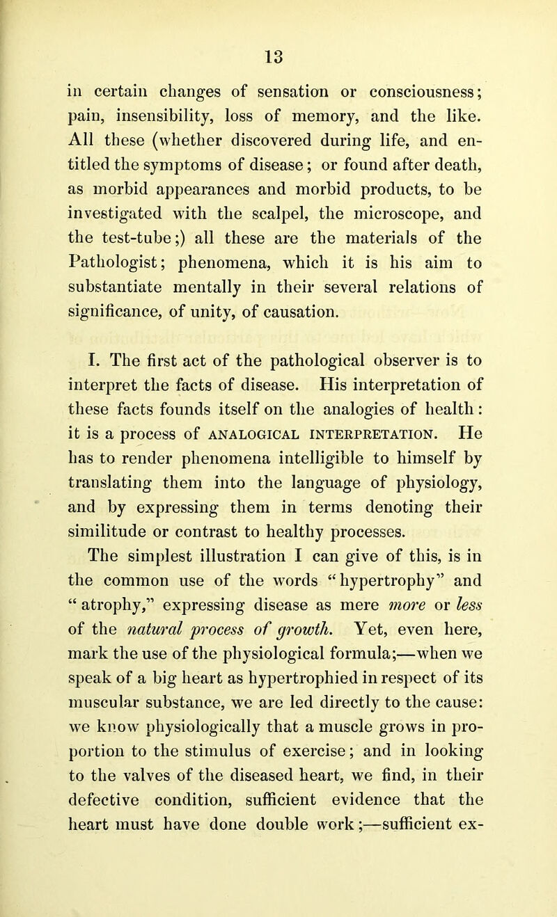 in certain changes of sensation or consciousness; pain, insensibility, loss of memory, and the like. All these (whether discovered during life, and en- titled the symptoms of disease; or found after death, as morbid appearances and morbid products, to be investigated with the scalpel, the microscope, and the test-tube;) all these are the materials of the Pathologist; phenomena, which it is his aim to substantiate mentally in their several relations of significance, of unity, of causation. I. The first act of the pathological observer is to interpret the facts of disease. His interpretation of these facts founds itself on the analogies of health: it is a process of analogical interpretation. He has to render phenomena intelligible to himself by translating them into the language of physiology, and by expressing them in terms denoting their similitude or contrast to healthy processes. The simplest illustration I can give of this, is in the common use of the words “hypertrophy” and “ atrophy,” expressing disease as mere more or less of the natural process of growth. Yet, even here, mark the use of the physiological formula;—when we speak of a big heart as hypertrophied in respect of its muscular substance, we are led directly to the cause: we know physiologically that a muscle grows in pro- portion to the stimulus of exercise; and in looking to the valves of the diseased heart, we find, in their defective condition, sufficient evidence that the heart must have done double work;—sufficient ex-