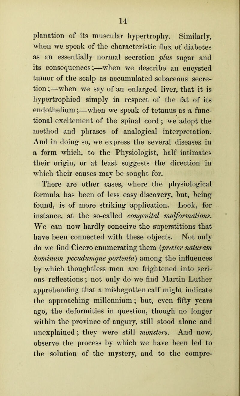 planation of its muscular hypertrophy. Similarly, when we speak of the characteristic flux of diabetes as an essentially normal secretion plus sugar and its consequences;—when we describe an encysted tumor of the scalp as accumulated sebaceous secre- tion ;—when we say of an enlarged liver, that it is hypertrophied simply in respect of the fat of its endothelium;—when we speak of tetanus as a func- tional excitement of the spinal cord ; we adopt the method and phrases of analogical interpretation. And in doing so, we express the several diseases in a form which, to the Physiologist, half intimates their origin, or at least suggests the direction in which their causes may be sought for. There are other cases, where the physiological formula has been of less easy discovery, but, being found, is of more striking application. Look, for instance, at the so-called congenital malformations. We can now hardly conceive the superstitions that have been connected with these objects. Not only do we find Cicero enumerating them {prester naturam hominmn pecudumque portenta) among the influences by which thoughtless men are frightened into seri- ous reflections; not only do we find Martin Luther apprehending that a misbegotten calf might indicate the approaching millennium; but, even fifty years ago, the deformities in question, though no longer within the province of augury, still stood alone and unexplained ; they were still monsters. And now, observe the process by which we have been led to the solution of the mystery, and to the compre-