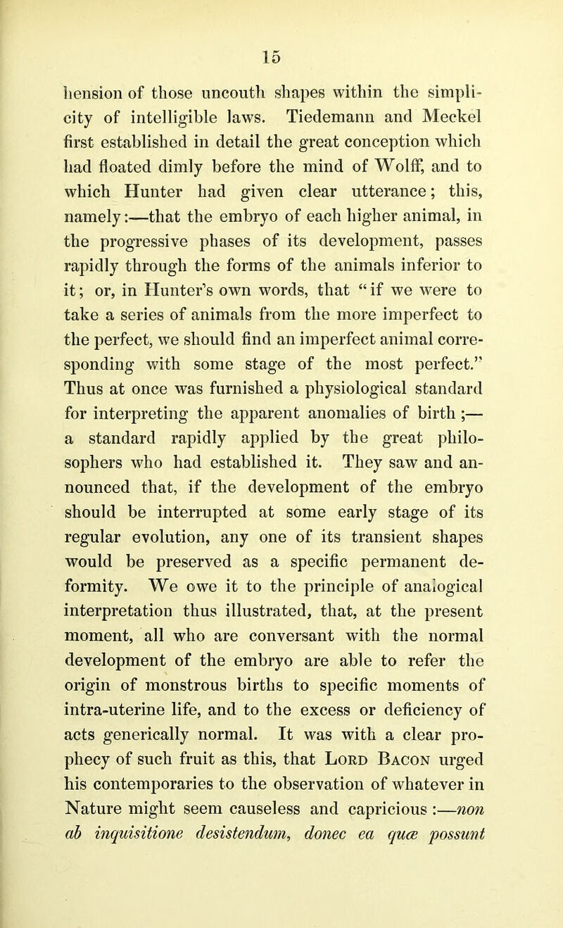 liension of those uncouth shapes within the simpli- city of intelligible laws. Tiedemann and Meckel first established in detail the great conception which had floated dimly before the mind of Wolff, and to which Hunter had given clear utterance; this, namely:—that the embryo of each higher animal, in the progressive phases of its development, passes rapidly through the forms of the animals inferior to it; or, in Hunter’s own words, that “ if we were to take a series of animals from the more imperfect to the perfect, we should find an imperfect animal corre- sponding with some stage of the most perfect.” Thus at once was furnished a physiological standard for interpreting the apparent anomalies of birth;— a standard rapidly applied by the great philo- sophers who had established it. They saw and an- nounced that, if the development of the embryo should be interrupted at some early stage of its regular evolution, any one of its transient shapes would be preserved as a specific permanent de- formity. We owe it to the principle of analogical interpretation thus illustrated, that, at the present moment, all who are conversant with the normal development of the embryo are able to refer the origin of monstrous births to specific moments of intra-uterine life, and to the excess or deficiency of acts generically normal. It was with a clear pro- phecy of such fruit as this, that Lord Bacon urged his contemporaries to the observation of whatever in Nature might seem causeless and capricious :—non ah inquisitione desistendum, donee ea quee possunt