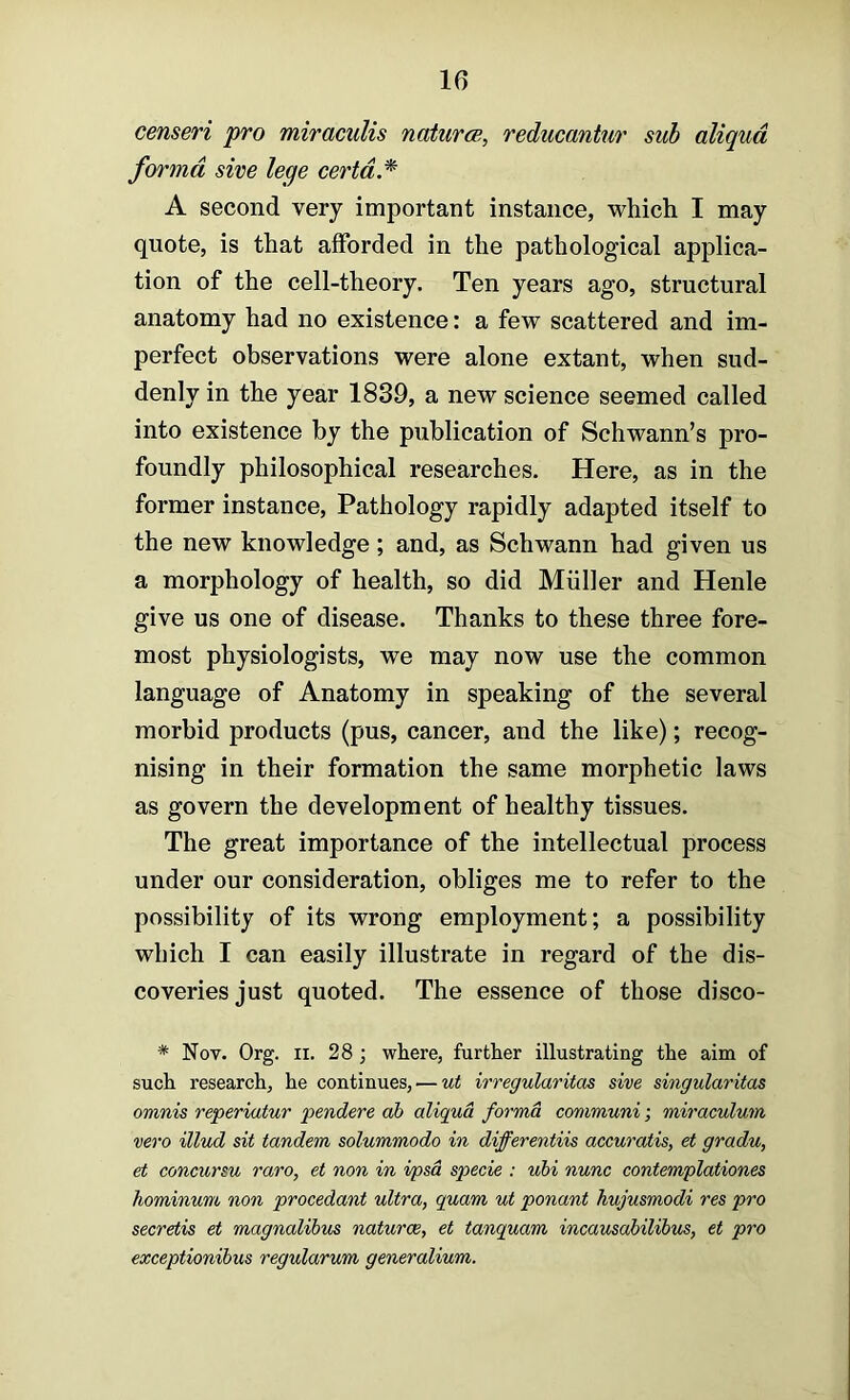 censeri pro miracuUs naturcg, reducantur sub aliqud forma sive lege certd.* A second very important instance, which I may quote, is that afforded in the pathological applica- tion of the cell-theory. Ten years ago, structural anatomy had no existence: a few scattered and im- perfect observations were alone extant, when sud- denly in the year 1839, a new science seemed called into existence by the publication of Schwann’s pro- foundly philosophical researches. Here, as in the former instance. Pathology rapidly adapted itself to the new knowledge; and, as Schwann had given us a morphology of health, so did Muller and Henle give us one of disease. Thanks to these three fore- most physiologists, we may now use the common language of Anatomy in speaking of the several morbid products (pus, cancer, and the like); recog- nising in their formation the same morphetic laws as govern the development of healthy tissues. The great importance of the intellectual process under our consideration, obliges me to refer to the possibility of its wrong employment; a possibility which I can easily illustrate in regard of the dis- coveries just quoted. The essence of those disco- * Nov. Org. II. 28 ; where, further illustrating the aim of such research, he continues, — ut irregularitas sive singularitas omnis reperiatur pendere ah aliqud forma communi; miraculum vero illud sit tandem solummodo in differentiis accuratis, et gradu, et concursu rare, et non in ipsa specie : uhi nunc contemplationes hominum non procedant ultra, quam ut ponant hujusmodi res pro secretis et magnalihus naturae, et tanquam incausahilihus, et pro exceptionihus regularum generalium.