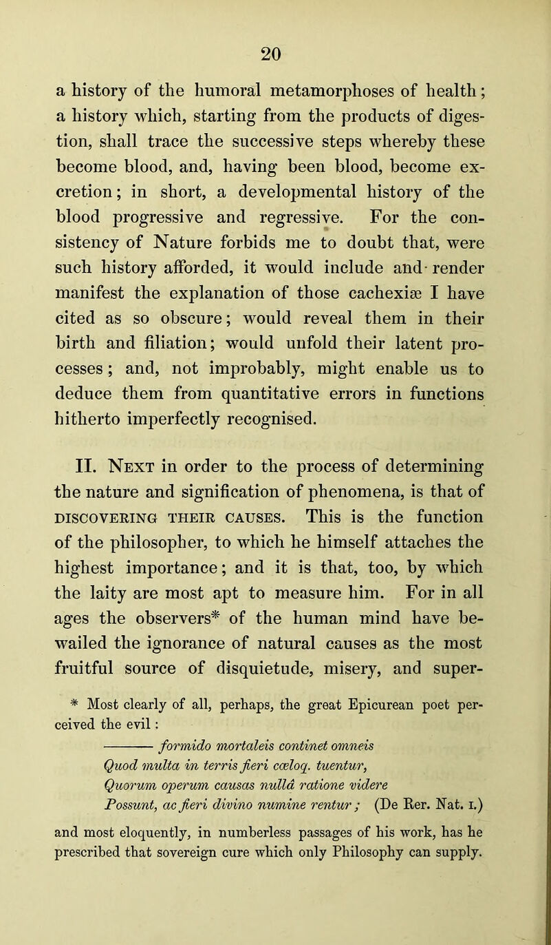 a history of the humoral metamorphoses of health; a history which, starting from the products of diges- tion, shall trace the successive steps whereby these become blood, and, having been blood, become ex- cretion ; in short, a developmental history of the blood progressive and regressive. For the con- sistency of Nature forbids me to doubt that, were such history afforded, it would include and-render manifest the explanation of those cachexise I have cited as so obscure; would reveal them in their birth and filiation; would unfold their latent pro- cesses ; and, not improbably, might enable us to deduce them from quantitative errors in functions hitherto imperfectly recognised. II. Next in order to the process of determining the nature and signification of phenomena, is that of DISCOVERING THEIR CAUSES. This is the function of the philosopher, to which he himself attaches the highest importance; and it is that, too, by which the laity are most apt to measure him. For in all ages the observers* of the human mind have be- wailed the ignorance of natural causes as the most fruitful source of disquietude, misery, and super- * Most clearly of all, perhaps, the great Epicurean poet per- ceived the evil: formido mortaleis continet omneis Quod multa in terris fieri cceloq. tuentur, Quorum operum causas nulla ratione videre Possunt, ac fieri divino numine rentur ; (De Rer. Nat. i.) and most eloquently, in numberless passages of his -work, has he prescribed that sovereign cure which only Philosophy can supply.