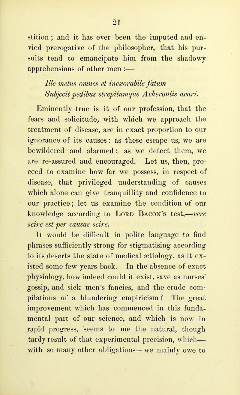 stition ; and it has ever been the imputed and en- vied prerogative of the philosopher, that his pur- suits tend to emancipate him from the shadowy apprehensions of other men :— Ille metus omnes et inexorahile fatum Subjecit pedibus strepitumque Aclierontis avari. Eminently true is it of our profession, that the fears and solicitude, with which we approach the treatment of disease, are in exact proportion to our ignorance of its causes: as these escape us, we are bewildered and alarmed; as we detect them, \ve are re-assured and encouraged. Let us, then, pro- ceed to examine how far we possess, in respect of disease, that privileged understanding of causes which alone can give tranquillity and confidence to our practice; let us examine the condition of our knowledge according to Lord Bacon’s test,—vei-e scire est per causas scire. It would be difficult in polite language to find phrases sufficiently strong for stigmatising according to its deserts the state of medical aetiology, as it ex- isted some few years back. In the absence of exact physiology, how indeed could it exist, save as nurses’ gossip, and sick men’s fancies, and the crude com- pilations of a blundering empiricism ? The great improvement which has commenced in this funda- mental part of our science, and which is now in rapid progress, seems to me the natural, though tardy result of that experimental precision, which— with so many other obligations—we mainly owe to