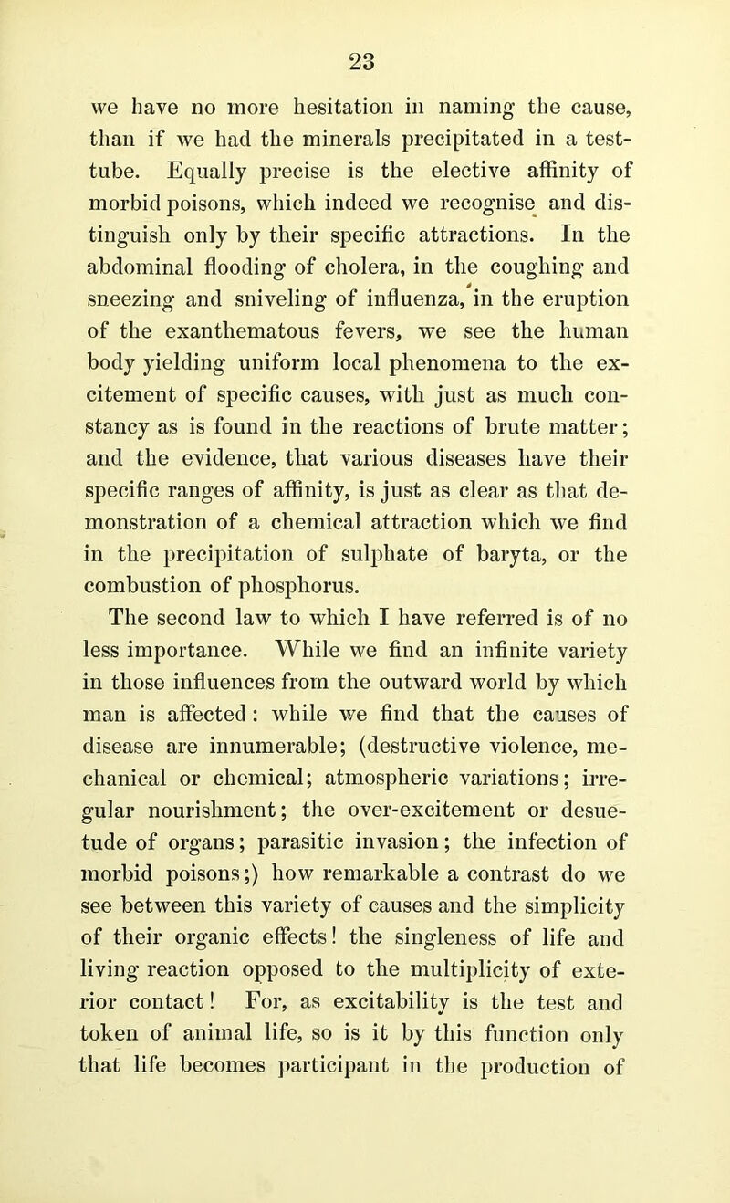 we have no more hesitation in naming the cause, than if we had the minerals precipitated in a test- tube. Equally precise is the elective affinity of morbid poisons, which indeed we recognise and dis- tinguish only by their specific attractions. In the abdominal flooding of cholera, in the coughing and sneezing and sniveling of influenza, in the eruption of the exanthematous fevers, we see the human body yielding uniform local phenomena to the ex- citement of specific causes, with just as much con- stancy as is found in the reactions of brute matter; and the evidence, that various diseases have their specific ranges of affinity, is just as clear as that de- monstration of a chemical attraction which we find in the precipitation of sulphate of baryta, or the combustion of phosphorus. The second law to which I have referred is of no less importance. While we find an infinite variety in those influences from the outward world by which man is affected : while v/e find that the causes of disease are innumerable; (destructive violence, me- chanical or chemical; atmospheric variations; irre- gular nourishment; the over-excitement or desue- tude of organs; parasitic invasion; the infection of morbid poisons;) how remarkable a contrast do we see between this variety of causes and the simplicity of their organic effects! the singleness of life and living reaction opposed to the multiplicity of exte- rior contact! For, as excitability is the test and token of animal life, so is it by this function only that life becomes ])articipant in the production of