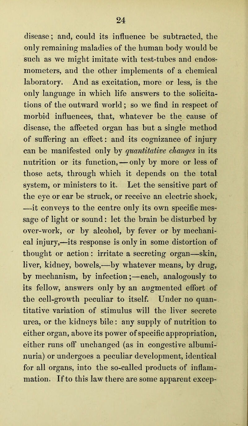 disease; and, could its influence be subtracted, the only remaining maladies of the human body would be such as we might imitate with test-tubes and endos- mometers, and the other implements of a chemical laboratory. And as excitation, more or less, is the only language in which life answers to the solicita- tions of the outward world; so we find in respect of morbid influences, that, whatever be the cause of disease, the affected organ has but a single method of suffering an effect: and its cognizance of injury can be manifested only by quantitative changes in its nutrition or its function, — only by more or less of those acts, through which it depends on the total system, or ministers to it. Let the sensitive part of the eye or ear be struck, or receive an electric shock, —it conveys to the centre only its own specific mes- sage of light or sound: let the brain be disturbed by over-work, or by alcohol, by fever or by mechani- cal injury,—its response is only in some distortion of thought or action: irritate a secreting organ—skin, liver, kidney, bowels,—by whatever means, by drug, by mechanism, by infection;—each, analogously to its fellow, answers only by an augmented effort of the cell-growth peculiar to itself. Under no quan- titative variation of stimulus will the liver secrete urea, or the kidneys bile: any supply of nutrition to either organ, above its power of specific appropriation, either runs off unchanged (as in congestive albumi- nuria) or undergoes a peculiar development, identical for all organs, into the so-called products of inflam- mation. If to this law there are some apparent excep-