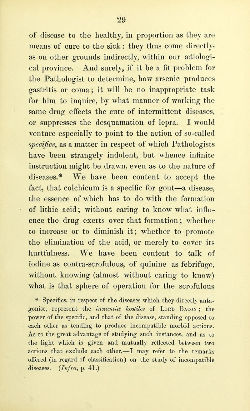 of disease to the healthy, in proportion as they are means of cure to the sick: they thus come directly^ as on other grounds indirectly, within our setiologi- cal province. And surely, if it be a fit problem for the Pathologist to determine, how arsenic produces gastritis, or coma; it will be no inappropriate task for him to inquire, by what manner of working the same drug effects the cure of intermittent diseases, or suppresses the desquamation of lepra. I would venture especially to point to the action of so-called specifics, as a matter in respect of which Pathologists have been strangely indolent, but whence infinite instruction might be drawn, even as to the nature of diseases.* We have been content to accept the fact, that colchicum is a specific for gout—a disease, the essence of which has to do with the formation of lithic acid; without caring to know what influ- ence the drug exerts over that formation; whether to increase or to diminish it; whether to promote the elimination of the acid, or merely to cover its hurtfulness. We have been content to talk of iodine as contra-scrofulous, of quinine as febrifuge, without knowing (almost without caring to know) what is that sphere of operation for the scrofulous * Specifics, in respect of the diseases which they directly anta- gonise, represent the instanticB hostiles of Lord Bacon ; the power of the specific, and that of the disease, standing opposed to each other as tending to produce incompatible morbid actions. As to the great advantage of studying such instances, and as to the light which is given and mutually reflected between two actions that exclude each other,—I may refer to the remarks offered (in regard of classification) on the study of incompatible diseases. {Infra, p. 41.)