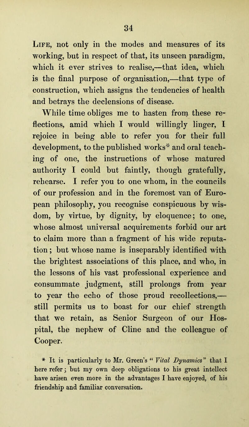 Life, not only in the modes and measures of its working, but in respect of that, its unseen paradigm, which it ever strives to realise,—that idea, which is the final purpose of organisation,—that type of construction, which assigns the tendencies of health and betrays the declensions of disease. While time obliges me to hasten from these re- flections, amid which I would willingly linger, I rejoice in being able to refer you for their full development, to the published works^^ and oral teach- ing of one, the instructions of whose matured authority I could but faintly, though gratefully, rehearse. I refer you to one whom, in the councils of our profession and in the foremost van of Euro- pean philosophy, you recognise conspicuous by wis- dom, by virtue, by dignity, by eloquence; to one, whose almost universal acquirements forbid our art to claim more than a fragment of his wide reputa- tion ; but whose name is inseparably identified with the brightest associations of this place, and who, in the lessons of his vast professional experience and consummate judgment, still prolongs from year to year the echo of those proud recollections,— still permits us to boast for our chief strength that we retain, as Senior Surgeon of our Hos- pital, the nephew of Cline and the colleague of Cooper. * It is particularly to Mr. Green’s “ Vital Dynamics” that I here refer; but my own deep obligations to his great intellect have arisen even more in the advantages I have enjoyed, of his friendship and familiar conversation.