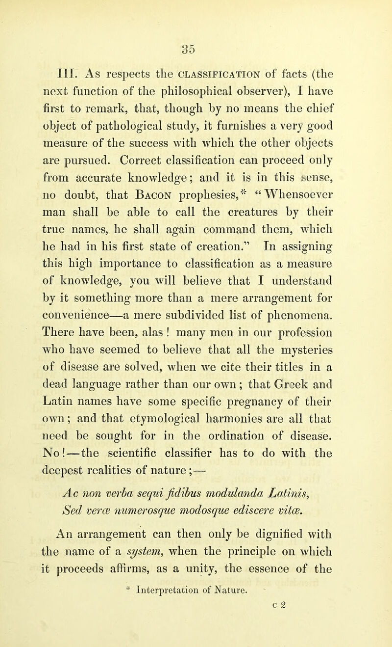 III. xVs respects the classification of facts (the next function of the philosophical observer), I have first to remark, that, though by no means the chief object of pathological study, it furnishes a very good measure of the success with which the other objects are pursued. Correct classification can proceed only from accurate knowledge; and it is in this sense, no doubt, that Bacon prophesies,''^ “Whensoever man shall be able to call the creatures by their true names, he shall again command them, which he had in his first state of creation.” In assigning this high importance to classification as a measure of knowledge, you will believe that I understand by it something more than a mere arrangement for convenience—a mere subdivided list of phenomena. There have been, alas ! many men in our profession who have seemed to believe that all the mysteries of disease are solved, when we cite their titles in a dead language rather than our own ; that Grsek and Latin names have some specific pregnancy of their own; and that etymological harmonies are all that need be sought for in the ordination of disease. No!—the scientific classifier has to do with the deepest realities of nature;— Ac non verba sequi Jidibus modulanda Latinis, Sed verce numerosque modosque ediscere vitae. An arrangement can then only be dignified with the name of a system, when the principle on which it proceeds affirms, as a unity, the essence of the * Interpretation of Nature.