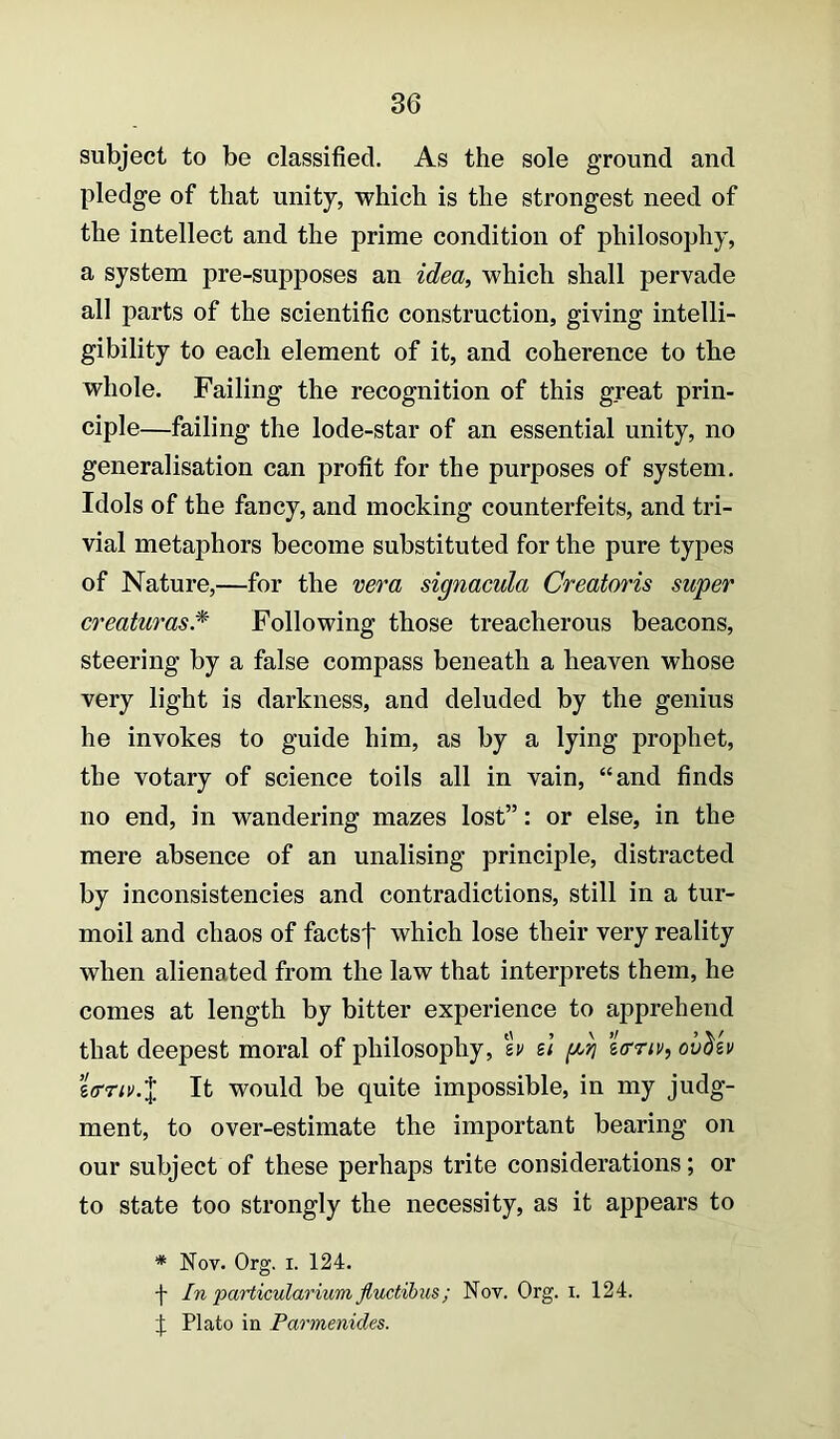 subject to be classified. As the sole ground and pledge of that unity, which is the strongest need of the intellect and the prime condition of philosophy, a system pre-supposes an idea, which shall pervade all parts of the scientific construction, giving intelli- gibility to each element of it, and coherence to the whole. Failing the recognition of this great prin- ciple—failing the lode-star of an essential unity, no generalisation can profit for the purposes of system. Idols of the fancy, and mocking counterfeits, and tri- vial metaphors become substituted for the pure types of Nature,—for the ve^'a signacula Creatoris super creaturas.^ Following those treacherous beacons, steering by a false compass beneath a heaven whose very light is darkness, and deluded by the genius he invokes to guide him, as by a lying prophet, the votary of science toils all in vain, “and finds no end, in wandering mazes lost”: or else, in the mere absence of an unalising principle, distracted by inconsistencies and contradictions, still in a tur- moil and chaos of factsf which lose their very reality when alienated from the law that interprets them, he comes at length by bitter experience to apprehend that deepest moral of philosophy, %v si 'iffriv, sffriv.X It would be quite impossible, in my judg- ment, to over-estimate the important bearing on our subject of these perhaps trite considerations; or to state too strongly the necessity, as it appears to * Nov. Org. I. 124. -j- In particularium jluctihiis; Nov. Org. i. 124. J Plato in Parmenides.