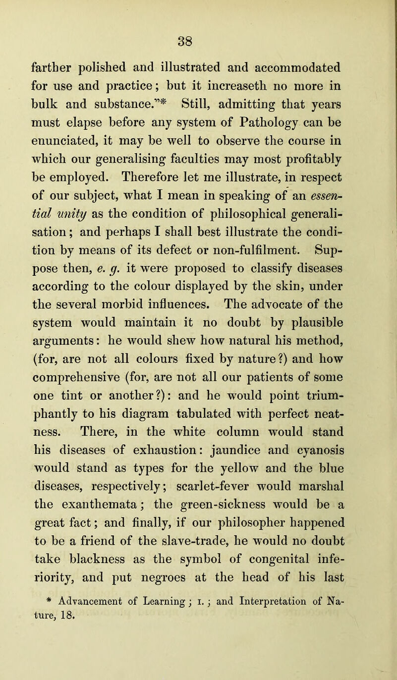 farther polished and illustrated and accommodated for use and practice; but it increaseth no more in bulk and substance.”*' Still, admitting that years must elapse before any system of Pathology can be enunciated, it may be well to observe the course in which our generalising faculties may most profitably be employed. Therefore let me illustrate, in respect of our subject, what I mean in speaking of an essen- tial unity as the condition of philosophical generali- sation ; and perhaps I shall best illustrate the condi- tion by means of its defect or non-fulfilment. Sup- pose then, e. g. it were proposed to classify diseases according to the colour displayed by the skin, under the several morbid influences. The advocate of the system would maintain it no doubt by plausible arguments: he would shew how natural his method, (for, are not all colours fixed by nature ?) and how comprehensive (for, are not all our patients of some one tint or another ?): and he w^ould point trium- phantly to his diagram tabulated with perfect neat- ness. There, in the white column would stand his diseases of exhaustion: jaundice and cyanosis would stand as types for the yellow and the blue diseases, respectively; scarlet-fever would marshal the exanthemata; the green-sickness would be a great fact; and finally, if our philosopher happened to be a friend of the slave-trade, he would no doubt take blackness as the symbol of congenital infe- riority, and put negroes at the head of his last * Advancement of Learning; i.; and Interpretation of Na- ture, 18.