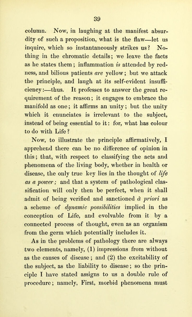 column. Now, in laughing at the manifest absur- dity of such a proposition, what is the flaw—let us inquire, which so instantaneously strikes us? No- thing in the chromatic details; we leave the facts as he states them; inflammation is attended by red- ness, and bilious patients are yellow; but we attack the principle, and laugh at its self-evident insuffi- ciency :—thus. It professes to answer the great re- quirement of the reason; it engages to embrace the manifold as one; it affirms an unity; but the unity which it enunciates is irrelevant to the subject, instead of being essential to it: for, what has colour to do with Life ? Now, to illustrate the principle affirmatively, I apprehend there can be no difference of opinion in this; that, with respect to classifying the acts and phenomena of the living body, whether in health or disease, the only true key lies in the thought of life as a power; and that a system of pathological clas- sification will only then be perfect, when it shall admit of being verified and sanctioned d priori as a scheme of dynamic possibilities implied in the conception of Life, and evolvable from it by a connected process of thought, even as an organism from the germ which potentially includes it. As in the problems of pathology there are always two elements, namely, (1) impressions from without as the causes of disease; and (2) the excitability of the subject, as the liability to disease; so the prin- ciple I have stated assigns to us a double rule of procedure; namely. First, morbid phenomena must