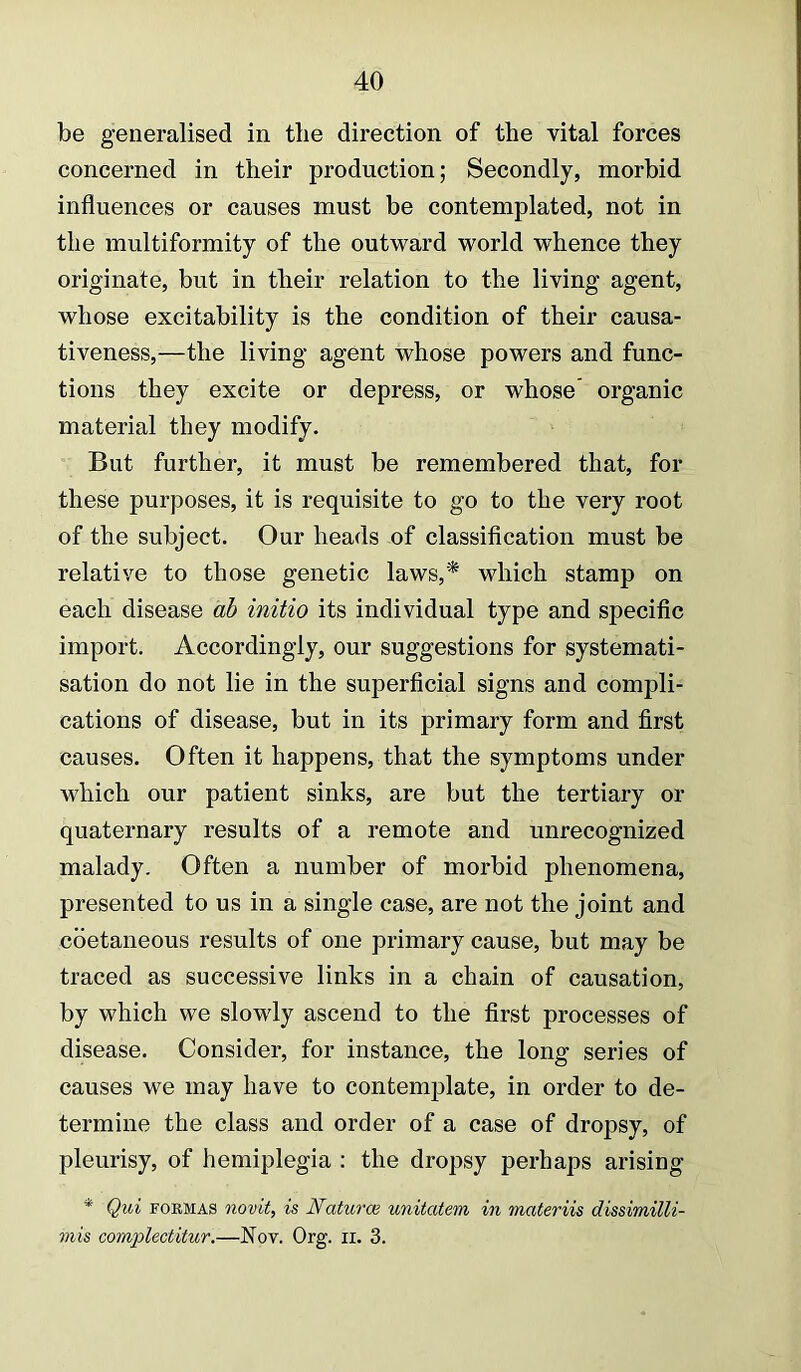 be generalised in tlie direction of the vital forces concerned in their production; Secondly, morbid influences or causes must be contemplated, not in the multiformity of the outward world whence they originate, but in their relation to the living agent, whose excitability is the condition of their causa- tiveness,—the living agent whose powers and func- tions they excite or depress, or whose’ organic material they modify. But further, it must be remembered that, for these purposes, it is requisite to go to the very root of the subject. Our heads of classification must be relative to those genetic laws,* which stamp on each disease ah initio its individual type and specific import. Accordingly, our suggestions for systemati- sation do not lie in the superficial signs and compli- cations of disease, but in its primary form and first causes. Often it happens, that the symptoms under which our patient sinks, are but the tertiary or quaternary results of a remote and unrecognized malady. Often a number of morbid phenomena, presented to us in a single case, are not the joint and cbetaneous results of one primary cause, but may be traced as successive links in a chain of causation, by which we slowly ascend to the first processes of disease. Consider, for instance, the long series of causes we may have to contemplate, in order to de- termine the class and order of a case of dropsy, of pleurisy, of hemiplegia ; the dropsy perhaps arising * Qui FORMAS novit, is Naturce unitatem in materiis dissimilli- mis complectitur,—Nov. Org. ii. 3.