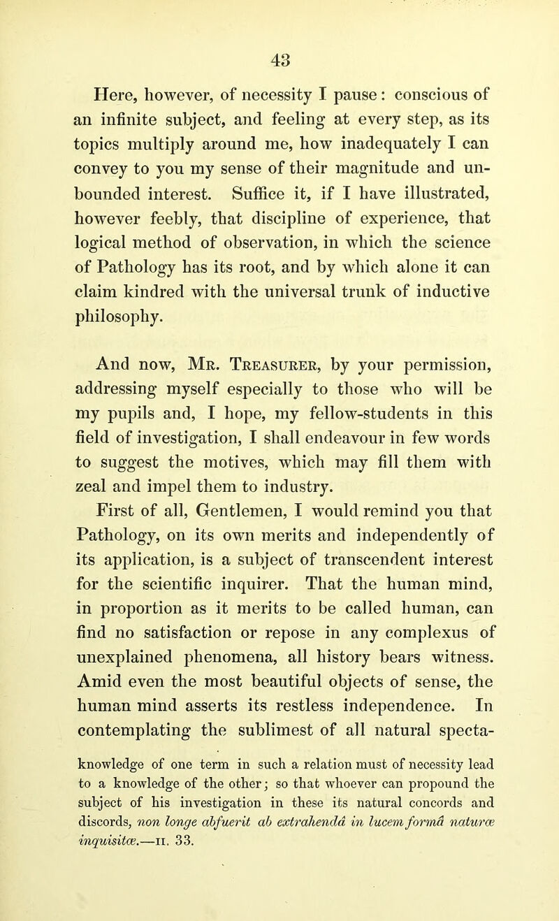 Here, however, of necessity I pause: conscious of an infinite subject, and feeling at every step, as its topics multiply around me, how inadequately I can convey to you my sense of their magnitude and un- bounded interest. Suffice it, if I have illustrated, however feebly, that discipline of experience, that logical method of observation, in which the science of Pathology has its root, and by which alone it can claim kindred with the universal trunk of inductive philosophy. And now, Mr. Treasurer, by your permission, addressing myself especially to those who will be my pupils and, I hope, my fellow-students in this field of investigation, I shall endeavour in few words to suggest the motives, which may fill them with zeal and impel them to industry. First of all, Gentlemen, I would remind you that Pathology, on its own merits and independently of its application, is a subject of transcendent interest for the scientific inquirer. That the human mind, in proportion as it merits to be called human, can find no satisfaction or repose in any complexus of unexplained phenomena, all history bears witness. Amid even the most beautiful objects of sense, the human mind asserts its restless independence. In contemplating the sublimest of all natural specta- knowledge of one term in such a relation must of necessity lead to a knowledge of the other; so that whoever can propound the subject of his investigation in these its natural concords and discords, non longe abfuerit ab extraliendd in lucem forma naturae inquisitce.—ii. 33.