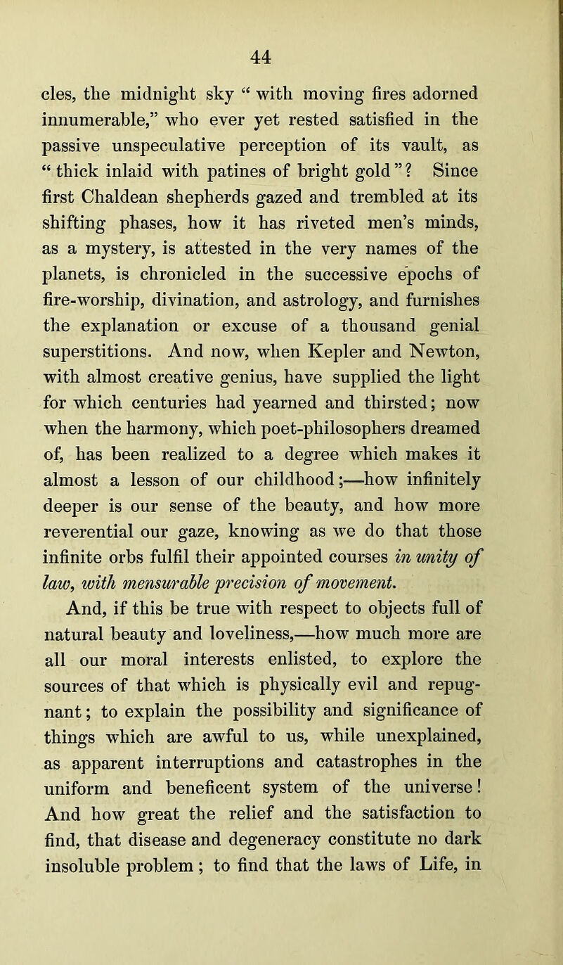 cles, the midnight sky “ with moving fires adorned innumerable,” who ever yet rested satisfied in the passive unspeculative perception of its vault, as “ thick inlaid with patines of bright gold”? Since first Chaldean shepherds gazed and trembled at its shifting phases, how it has riveted men’s minds, as a mystery, is attested in the very names of the planets, is chronicled in the successive epochs of fire-worship, divination, and astrology, and furnishes the explanation or excuse of a thousand genial superstitions. And now, when Kepler and Newton, with almost creative genius, have supplied the light for which centuries had yearned and thirsted; now when the harmony, which poet-philosophers dreamed of, has been realized to a degree which makes it almost a lesson of our childhood;—how infinitely deeper is our sense of the beauty, and how more reverential our gaze, knowing as we do that those infinite orbs fulfil their appointed courses in unity of law, with mensurable precision of movement. And, if this be true with respect to objects full of natural beauty and loveliness,—how much more are all our moral interests enlisted, to explore the sources of that which is physically evil and repug- nant ; to explain the possibility and significance of things which are awful to us, while unexplained, as apparent interruptions and catastrophes in the uniform and beneficent system of the universe! And how great the relief and the satisfaction to find, that disease and degeneracy constitute no dark insoluble problem; to find that the laws of Life, in