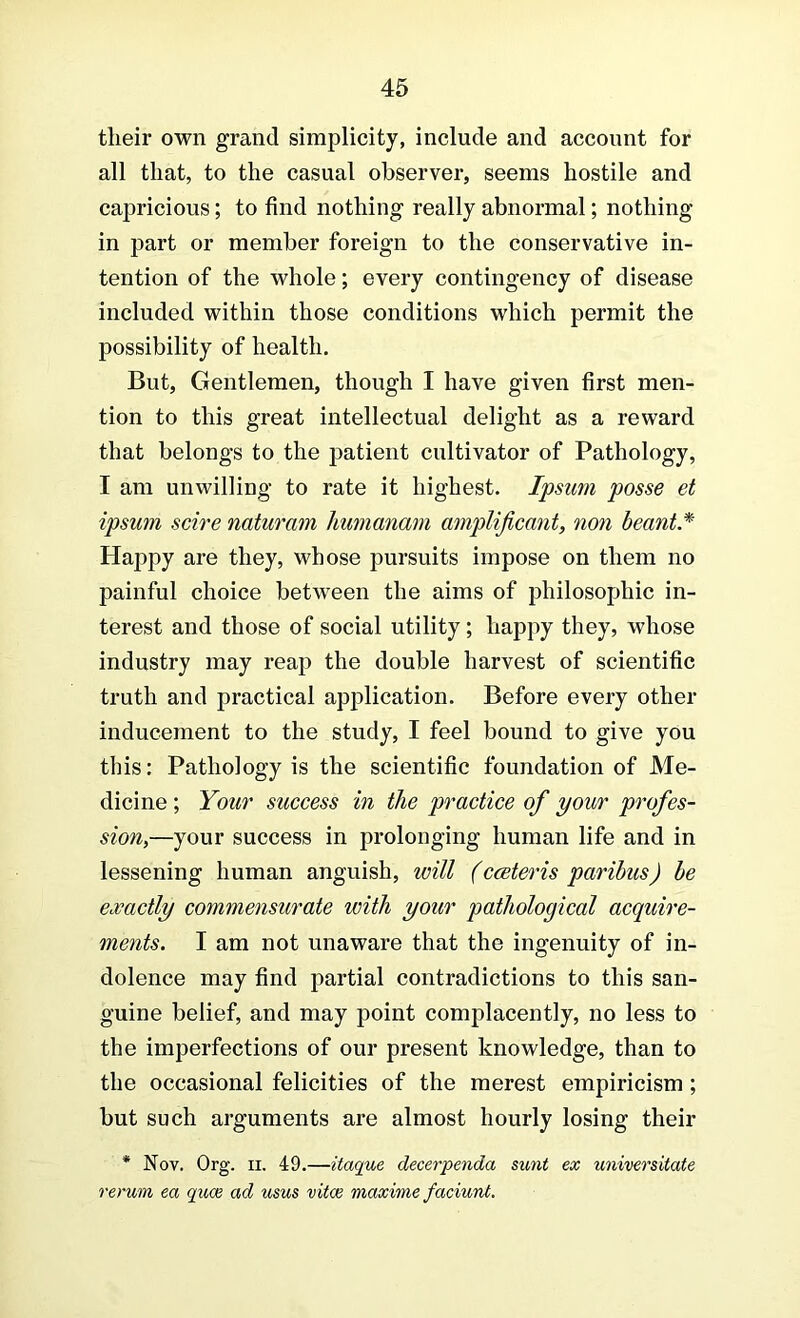 their own grand simplicity, include and account for all that, to the casual observer, seems hostile and capricious; to find nothing really abnormal; nothing in part or member foreign to the conservative in- tention of the whole; every contingency of disease included within those conditions which permit the possibility of health. But, Gentlemen, though I have given first men- tion to this great intellectual delight as a reward that belongs to the patient cultivator of Pathology, I am unwilling to rate it highest. Ipsum posse et ipsum scire naturmn Immanam amplijicant, non beant* Happy are they, whose pursuits impose on them no painful choice between the aims of philosophic in- terest and those of social utility; happy they, whose industry may reap the double harvest of scientific truth and practical application. Before every other inducement to the study, I feel bound to give you this: Pathology is the scientific foundation of Me- dicine ; Your success in the practice of your profes- sion,—your success in prolonging human life and in lessening human anguish, will (cceteris paribus) be exactly commensurate with your pathological acquire- ments. I am not unaware that the ingenuity of in- dolence may find partial contradictions to this san- guine belief, and may point complacently, no less to the imperfections of our present knowledge, than to the occasional felicities of the merest empiricism; but such arguments are almost hourly losing their * Nov. Org. II, 49.—itaque decerpenda sunt ex universitate rerum ea quae ad usus vitce maxime faciunt.