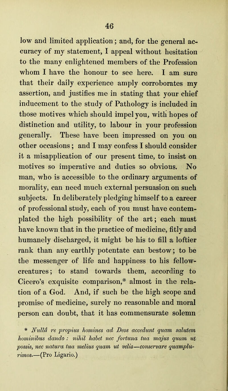 low and limited application; and, for the general ac- curacy of my statement, I appeal without hesitation to the many enlightened members of the Profession whom I have the honour to see here. I am sure that their daily experience amply corroborates my assertion, and justifies me in stating that your chief inducement to the study of Pathology is included in those motives which should impel you, with hopes of distinction and utility, to labour in your profession generally. These have been impressed on you on other occasions ; and I may confess I should consider it a misapplication of our present time, to insist on motives so imperative and duties so obvious. No man, who is accessible to the ordinary arguments of morality, can need much external persuasion on such subjects. In deliberately pledging himself to a career of professional study, each of you must have contem- plated the high possibility of the art; each must have known that in the practice of medicine, fitly and humanely discharged, it might be his to fill a loftier rank than any earthly potentate can bestow; to be the messenger of life and happiness to his fellow- creatures ; to stand towards them, according to Cicero’s exquisite comparison,* almost in the rela- tion of a God. And, if such be the high scope and promise of medicine, surely no reasonable and moral person can doubt, that it has commensurate solemn * Nulla re propius homines, ad Decs accedunt quam salutem hominihus dando : nihil hahet nec fortuna tua majus quam ut possis, nec natura tua melius quam ut velis—conservare quamplu- rimos.—(Pro Ligario.)