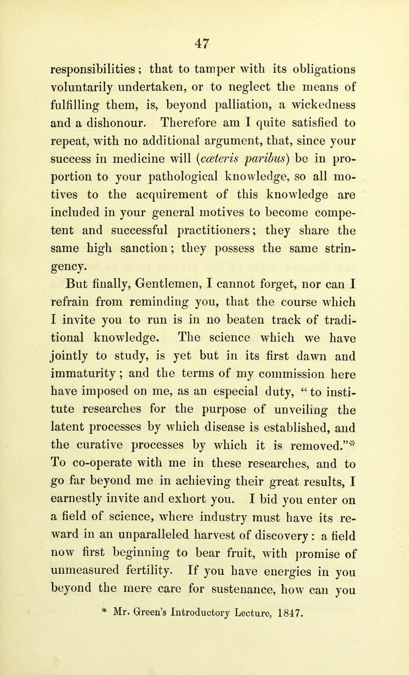 responsibilities; that to tamper with its obligations voluntarily undertaken, or to neglect the means of fulfilling them, is, beyond palliation, a wickedness and a dishonour. Therefore am I quite satisfied to repeat, with no additional argument, that, since your success in medicine will {ccBteris farihus) be in pro- portion to your pathological knowledge, so all mo- tives to the acquirement of this knowledge are included in your general motives to become compe- tent and successful practitioners; they share the same high sanction; they possess the same strin- gency. But finally. Gentlemen, I cannot forget, nor can I refrain from reminding you, that the course which I invite you to run is in no beaten track of tradi- tional knowledge. The science which we have jointly to study, is yet but in its first dawn and immaturity; and the terms of my commission here have imposed on me, as an especial duty, “to insti- tute researches for the purpose of unveiling the latent processes by which disease is established, and the curative processes by which it is removed. To co-operate with me in these researches, and to go far beyond me in achieving their great results, I earnestly invite and exhort you. I bid you enter on a field of science, where industry must have its re- ward in an unparalleled harvest of discovery : a field now first beginning to bear fruit, with promise of unmeasured fertility. If you have energies in you beyond the mere care for sustenance, how can you * Mr. Green’s Introductory Lecture, 1847.