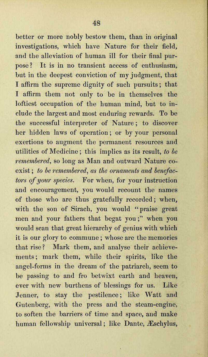 better or more nobly bestow them, than in original investigations, which have Nature for their field, and the alleviation of human ill for their final pur- pose? It is in no transient access of enthusiasm, but in the deepest conviction of my judgment, that I affirm the supreme dignity of such pursuits; that I affirm them not only to be in themselves the loftiest occupation of the human mind, but to in- clude the largest and most enduring rewards. To be the successful interpreter of Nature; to discover her hidden laws of operation; or by your personal exertions to augment the permanent resources and utilities of Medicine; this implies as its result, to be remembered, so long as Man and outward Nature co- exist ; to be remembered, as the ornaments and benefac- tors of your species. For when, for your instruction and encouragement, you would recount the names of those who are thus gratefully recorded; when, with the son of Sirach, you would praise great men and your fathers that begat you when you would scan that great hierarchy of genius with which it is our glory to commune ; whose are the memories that rise? Mark them, and analyse their achieve- ments; mark them, while their spirits, like the angel-forms in the dream of the patriarch, seem to be passing to and fro betwixt earth and heaven, ever with new burthens of blessings for us. Like Jenner, to stay the pestilence; like Watt and Gutenberg, with the press and the steam-engine, to soften the barriers of time and space, and make human fellowship universal; like Dante, iEschylus,