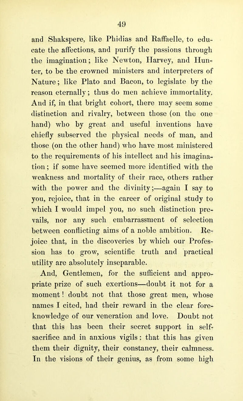 and Shakspere, like Phidias and RafFaelle, to edu- cate the affections, and purify the passions through the imagination; like Newton, Harvey, and Hun- ter, to be the crowned ministers and interpreters of Nature; like Plato and Bacon, to legislate by the reason eternally; thus do men achieve immortality. And if, in that bright cohort, there may seem some distinction and rivalry, between those (on the one hand) who by great and useful inventions have chiefly subserved the physical needs of man, and those (on the other hand) who have most ministered to the requirements of his intellect and his imagina- tion ; if some have seemed more identified with the weakness and mortality of their race, others rather with the power and the divinity;—again I say to you, rejoice, that in the career of original study to which I would impel you, no such distinction pre- vails, nor any such embarrassment of selection between conflicting aims of a noble ambition. Re- joice that, in the discoveries by which our Profes- sion has to grow, scientific truth and practical utility are absolutely inseparable. And, Gentlemen, for the sufficient and appro- priate prize of such exertions—doubt it not for a moment! doubt not that those great men, whose names I cited, had their reward in the clear fore- knowledge of our veneration and love. Doubt not that this has been their secret support in self- sacrifice and in anxious vigils: that this has given them their dignity, their constancy, their calmness. In the visions of their genius, as from some high