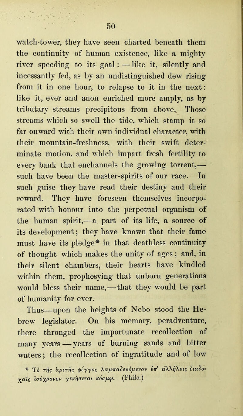 watch-tower, they have seen charted beneath them the continuity of human existence, like a mighty river speeding to its goal; — like it, silently and incessantly fed, as by an undistinguished dew rising from it in one hour, to relapse to it in the next: like it, ever and anon enriched more amply, as by tributary streams precipitous from above.. Those streams which so swell the tide, which stamp it so far onward with their own individual character, with their mountain-freshuess, with their swift deter- minate motion, and which impart fresh fertility to every bank that enchannels the growing torrent,— such have been the master-spirits of our race. In such guise they have read their destiny and their reward. They have foreseen themselves incorpo- rated with honour into the perpetual organism of the human spirit,—a part of its life, a source of its development; they have known that their fame must have its pledge* in that deathless continuity of thought which makes the unity of ages; and, in their silent chambers, their hearts have kindled within them, prophesying that unborn generations would bless their name,—that they would be part of humanity for ever. Thus—upon the heights of Nebo stood the He- brew legislator. On his memory, peradventure, there thronged the importunate recollection of many years — years of burning sands and bitter waters; the recollection of ingratitude and of low * To Ttjg apsTrjs (piyyog Xapira^evofievov iv dXXrjXoig iuaSo' ^atc iiToxpovov yeyrjaeTai Koirpf. (Philo.)