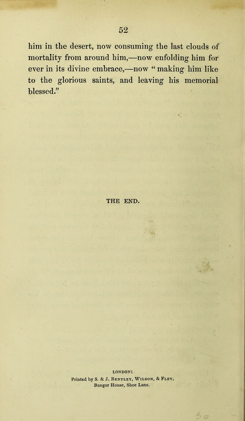 him in the desert, now consuming the last clouds of mortality from around him,—now enfolding him for ever in its divine embrace,—now “ making him like to the glorious saints, and leaving his memorial blessed.” THE END. LONDON: Printed by S. & J. Bentley, Wilson, & Fley, Bangor House, Shoe Lane.