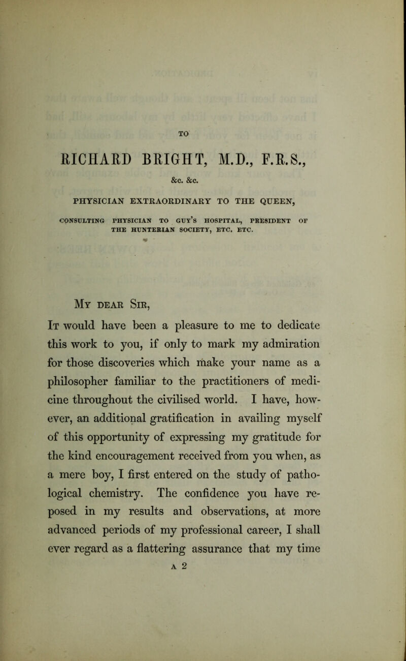 TO RICHARD BRIGHT, M.D., F.R.S., &c. &c. PHYSICIAN EXTRAORDINARY TO THE QUEEN, CONSULTING PHYSICIAN TO GUY’s HOSPITAL, PRESIDENT OF THE HUNTERIAN SOCIETY, ETC. ETC. My dear Sir, It would have been a pleasure to me to dedicate this work to you, if only to mark my admiration for those discoveries which make your name as a philosopher familiar to the practitioners of medi- cine throughout the civilised world. I have, how- ever, an additional gratification in availing myself of this opportunity of expressing my gratitude for the kind encouragement received from you when, as a mere boy, I first entered on the study of patho- logical chemistry. The confidence you have re- posed in my results and observations, at more advanced periods of my professional career, I shall ever regard as a flattering assurance that my time A 2