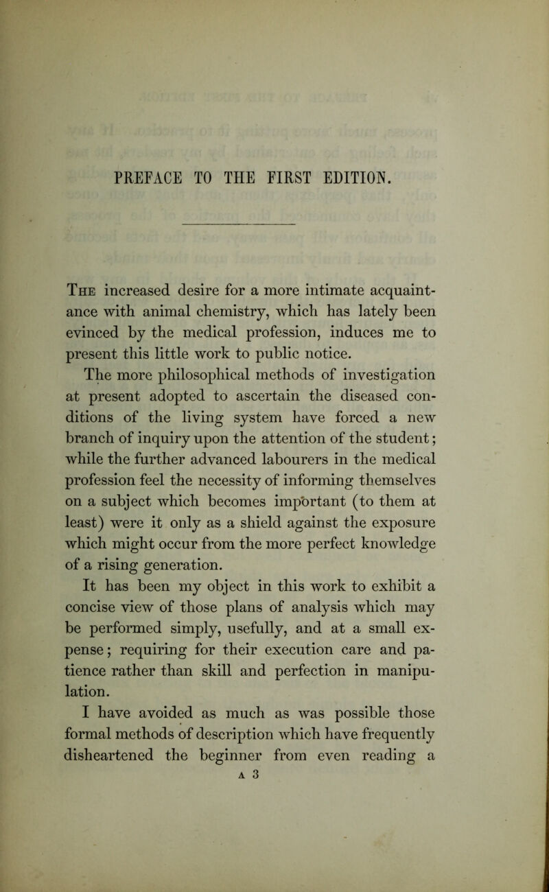 The increased desire for a more intimate acquaint- ance with animal chemistry, which has lately been evinced by the medical profession, induces me to present this little work to public notice. The more philosophical methods of investigation at present adopted to ascertain the diseased con- ditions of the living system have forced a new branch of inquiry upon the attention of the student; while the further advanced labourers in the medical profession feel the necessity of informing themselves on a subject which becomes important (to them at least) were it only as a shield against the exposure which might occur from the more perfect knowledge of a rising generation. It has been my object in this work to exhibit a concise view of those plans of analysis which may be performed simply, usefully, and at a small ex- pense ; requiring for their execution care and pa- tience rather than skill and perfection in manipu- lation. I have avoided as much as was possible those formal methods of description which have frequently disheartened the beginner from even reading a