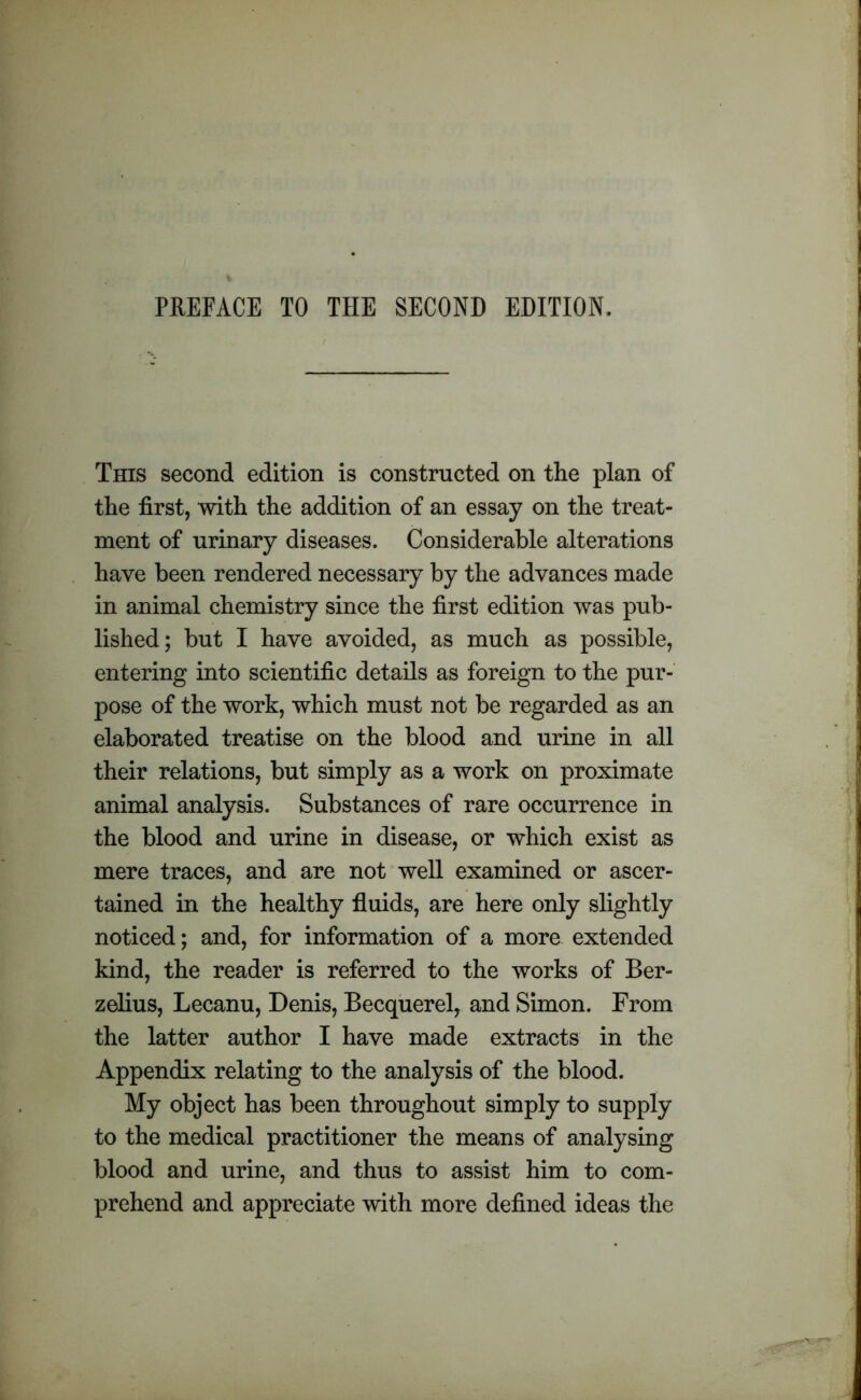 This second edition is constructed on the plan of the first, with the addition of an essay on the treat- ment of urinary diseases. Considerable alterations have been rendered necessary by the advances made in animal chemistry since the first edition was pub- lished; but I have avoided, as much as possible, entering into scientific details as foreign to the pur- pose of the work, which must not be regarded as an elaborated treatise on the blood and urine in all their relations, but simply as a work on proximate animal analysis. Substances of rare occurrence in the blood and urine in disease, or which exist as mere traces, and are not well examined or ascer- tained in the healthy fluids, are here only slightly noticed; and, for information of a more extended kind, the reader is referred to the works of Ber- zelius, Lecanu, Denis, Becquerel, and Simon. From the latter author I have made extracts in the Appendix relating to the analysis of the blood. My object has been throughout simply to supply to the medical practitioner the means of analysing blood and urine, and thus to assist him to com- prehend and appreciate with more defined ideas the